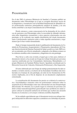 FIBROMIALGIA 2011:RECOMENDACIONES CEVIHP/SE#8DB77        17/11/11    17:23   Página 13




              Presentación


              En el año 2003 el entonces Ministerio de Sanidad y Consumo publicó un
              documento sobre Fibromialgia en el que se recogían directrices acerca de
              su diagnóstico y tratamiento con la finalidad fundamental de difundirlo en­
              tre profesionales sanitarios, principalmente médicos de familia, y de esta
              forma contribuir a un mejor conocimiento de la Fibromialgia.

                   Desde entonces y como consecuencia de las demandas de los colecti­
              vos de pacientes con Fibromialgia sobre la necesidad de difundir informa­
              ción sobre diagnóstico, tratamiento y otros aspectos relacionados con esta
              patología, se ha realizado una amplia distribución del citado documento,
              tanto a profesionales sanitarios como a todas aquellas asociaciones y orga­
              nismos que lo han venido demandando.

                    Dado el tiempo transcurrido desde la publicación del documento, la Co­
              misión de Prestaciones, Aseguramiento y Financiación, dependiente del Con­
              sejo Interterritorial del Sistema Nacional de Salud, acordó en el año 2009 revi­
              sar su contenido con el fin de actualizarlo y adaptarlo a los últimos avances en
              la evidencia científica sobre tratamiento y diagnóstico de esta patología.

                   Para llevar a cabo esta revisión, al igual que se hizo para elaborar el
              documento inicial, se ha creado un Grupo de trabajo formado por personas
              expertas nombradas por las Comunidades Autónomas, Mutualidades y el
              propio Ministerio de Sanidad, Política Social e Igualdad, coordinado por la
              Dirección General de Cohesión, Ordenación Profesional y Alta Inspección.

                   El texto elaborado por este Grupo de trabajo posteriormente ha sido so­
              metido a revisión externa y al criterio de las Sociedades Científicas más invo­
              lucradas en el manejo de esta patología, así como de las Asociaciones de Pa­
              cientes implicadas, con el fin de disponer de un documento ampliamente
              consensuado.

                    La actualización del documento ha puesto en evidencia la controver­
              sia e incertidumbres existentes entre los profesionales sanitarios sobre la
              aceptación de la Fibromialgia como una enfermedad con una fisiopatología
              diferenciada. No obstante, no se puede negar la existencia de personas con
              dolor crónico musculoesquelético generalizado cuyo problema de salud re­
              quiere enfocar la actuación sanitaria de tal forma que reciban una atención
              basada en el consenso y en la mejor evidencia científica disponible.

                     Se ha cuidado especialmente que el documento tuviera un enfoque inte­
              gral, incluyendo los diferentes aspectos a considerar en el abordaje de pacien-




              FIBROMIALGIA                                                                 13
 