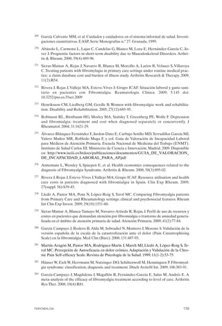 FIBROMIALGIA 2011:RECOMENDACIONES CEVIHP/SE#8DB77                    17/11/11      17:28     Página 139




              269	   García Calvente MM, et al. Cuidados y cuidadores en el sistema informal de salud. Investi­
                     gaciones cuantitativas. EASP, Serie Monografías n.º 27. Granada, 1999.
              270	   Abásolo L, Carmona L, Lajas C, Candelas G, Blanco M, Loza E, Hernández-García C, Jo-
                     ver J. Prognostic factors in short-term disability due to Musculoskeletal Disorders. Arthri­
                     tis & Rheum. 2008; 59(4):489-96.
              271	   Sicras-Mainar A, Rejas J, Navarro R, Blanca M, Morcillo A, Larios R, Velasco S, Villaroya
                     C. Treating patients with fibromylagia in primary care settings under routine medical prac­
                     tice: a claim database cost and burden of illness study. Arthritis Research & Therapy. 2009;
                     11(2):R54.
              272	   Rivera J, Rejas J, Vallejo MA, Esteve-Vives J; Grupo ICAF. Situación laboral y gasto sani­
                     tario en pacientes con Fibromialgia. Reumatología Clínica. 2009; 5:145 doi:
                     10.3252/pso.es.35ser.2009
              273	   Henriksson CM, Liedberg GM, Gerdle B. Women with fibromyalgia: work and rehabilita­
                     tion. Disability and Rehabilitation. 2005; 27(12):685-95.
              274	   Robinson RL, Birnbaum HG, Morley MA, Sisitsky T, Greenberg PE, Wolfe F. Depression
                     and fibromialgia: treatment and cost when diagnosed separately or concurrently. J
                     Rheumatol. 2004; 31:1621-29.
              275    Álvarez-Blázquez Fernández F, Jardon Dato E, Carbajo Sotillo MD, Terradillos García MJ,
                     Valero Muñoz MR, Robledo Muga F, y col. Guía de Valoración de Incapacidad Laboral
                     para Médicos de Atención Primaria. Escuela Nacional de Medicina del Trabajo (ENMT).
                     Instituto de Salud Carlos III. Ministerio de Ciencia e Innovación. Madrid. 2009. Disponible
                     en: http://www.isciii.es/htdocs/publicaciones/documentos/GUIA_DE_VALORACION_
                     DE_INCAPACIDAD_LABORAL_PARA_AP.pdf
              276	   Annemans L, Wessley S, Spaepen E, et al. Health economics consequences related to the
                     diagnosis of Fibromyalgia Syndrome. Arthritis & Rheum. 2008; 58(3):895-02.
              277	   Rivera J, Rejas J, Esteve-Vives J, Vallejo MA; Grupo ICAF. Resource utilisation and health
                     care costs in patients diagnosed with fibromialgia in Spain. Clin Exp Rheum. 2009;
                     27(suppl. 56):S39-45.
              278	   Lledó A, Pastor MA, Pons N, López-Roig S, Terol MC. Comparing Fibromyalgia patients
                     from Primary Care and Rheumatology settings: clinical and psychosocial features. Rheum
                     Int Clin Exp Invest. 2009; 29(10):1551-60.
              279	   Sicras-Mainar A, Blanca-Tamayo M, Navarro-Artieda R, Rejas, J. Perfil de uso de recursos y
                     costes en pacientes que demandan atención por fibromialgia o trastorno de ansiedad genera­
                     lizada en el ámbito de atención primaria de salud. Atención Primaria. 2009; 41(2):77-84.
              280	   García Campayo J, Rodero B, Alda M, Sobradiel N, Montero J, Moreno S. Validación de la
                     versión española de la escala de la catastrofización ante el dolor (Pain Catastrophizing
                     Scale) en la fibromialgia. Med Clin (Barc). 2008; 131:487-93.
              281	   Martín-Aragón M, Pastor MA, Rodríguez-Marín J, March MJ, Lledó A, López-Roig S, Te-
                     rol MC. Percepción de Autoeficacia en dolor crónico. Adaptación y Validación de la Chro­
                     nic Pain Self-efficacy Scale. Revista de Psicología de la Salud. 1999; 11(1-2):53-75.
              282	   Häuser W, Eich W, Herrmann M, Nutzinger DO, Schiltenwolf M, Henningsen P. Fibromyal­
                     gia syndrome: classification, diagnosis, and treatment. Dtsch Arztebl Int. 2009; 106:383-91.
              283	   García-Campayo J, Magdalena J, Magallón R, Fernández-García E, Salas M, Andrés E. A
                     meta-analysis of the efficacy of fibromyalgia treatment according to level of care. Arthritis
                     Res Ther. 2008; 10(4):R81.




              FIBROMIALGIA	                                                                                   139
 