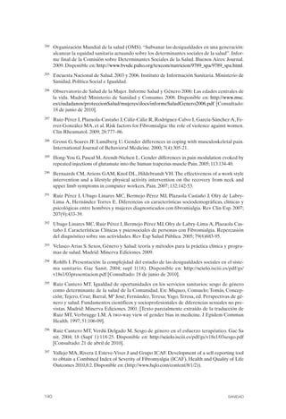 FIBROMIALGIA 2011:RECOMENDACIONES CEVIHP/SE#8DB77                     17/11/11      17:28     Página 140




              284	   Organización Mundial de la salud (OMS). “Subsanar las desigualdades en una generación:
                     alcanzar la equidad sanitaria actuando sobre los determinantes sociales de la salud”. Infor­
                     me final de la Comisión sobre Determinantes Sociales de la Salud. Buenos Aires: Journal.
                     2009. Disponible en: http://www.bvsde.paho.org/texcom/nutricion/9789_spa/9789_spa.html.
              285	   Encuesta Nacional de Salud. 2003 y 2006. Instituto de Información Sanitaria. Ministerio de
                     Sanidad, Política Social e Igualdad.
              286	   Observatorio de Salud de la Mujer. Informe Salud y Género 2006: Las edades centrales de
                     la vida. Madrid: Ministerio de Sanidad y Consumo. 2008. Disponible en: http://www.msc.
                     es/ciudadanos/proteccionSalud/mujeres/docs/informeSaludGenero2006.pdf [Consultado:
                     18 de junio de 2010].
              287	   Ruiz-Pérez I, Plazaola-Castaño J, Cáliz-Cáliz R, Rodríguez-Calvo I, García-Sánchez A, Fe­
                     rrer-González MA, et al. Risk factors for Fibromialgia: the role of violence against women.
                     Clin Rheumatol. 2009; 28:777–86.
              288	   Grossi G, Soares JF, Lundberg U. Gender differences in coping with musculoskeletal pain.
                     International Journal of Behavioral Medicine. 2000; 7(4):305-21.
              289	   Hong-You G, Pascal M, Arendt-Nielsen L. Gender differences in pain modulation evoked by
                     repeated injections of glutamate into the human trapezius muscle Pain. 2005; 113:134-40.
              290	   Bernaards CM, Ariens GAM, Knol DL, Hildebrandt VH. The effectiveness of a work style
                     intervention and a lifestyle physical activity intervention on the recovery from neck and
                     upper limb symptoms in computer workers. Pain. 2007; 132:142-53.
              291	   Ruiz Pérez I, Ubago Linares MC, Bermejo Pérez MJ, Plazaola Castaño J, Olry de Labry-
                     Lima A, Hernández Torres E. Diferencias en características sociodemográficas, clínicas y
                     psicológicas entre hombres y mujeres diagnosticados con fibromialgia. Rev Clin Esp. 2007;
                     207(9):433-39.
              292	   Ubago Linares MC, Ruiz Pérez I, Bermejo Pérez MJ, Olry de Labry-Lima A, Plazaola Cas­
                     taño J. Características Clínicas y psicosociales de personas con Fibromialgia. Repercusión
                     del diagnóstico sobre sus actividades. Rev Esp Salud Pública. 2005; 79(6)683-95.
              293	   Velasco Arias S. Sexos, Género y Salud: teoría y métodos para la práctica clínica y progra­
                     mas de salud. Madrid: Minerva Ediciones. 2009.
              294	   Rohlfs I. Presentación: la complejidad del estudio de las desigualdades sociales en el siste­
                     ma sanitario. Gac Sanit. 2004; supl 1(18). Disponible en: http://scielo.isciii.es/pdf/gs/
                     v18s1/03presentacion.pdf [Consultado: 18 de junio de 2010].
              295	   Ruiz Cantero MT. Igualdad de oportunidades en los servicios sanitarios: sesgo de género
                     como determinante de la salud de la Comunidad. En: Miqueo, Consuelo; Tomás, Concep­
                     ción; Tejero, Cruz; Barral, Mª José; Fernández, Teresa; Yago, Teresa, ed. Perspectivas de gé­
                     nero y salud. Fundamentos científicos y socioprofesionales de diferencias sexuales no pre­
                     vistas. Madrid: Minerva Ediciones. 2001. [Texto parcialmente extraído de la traducción de
                     Ruiz MT, Verbrugge LM. A two-way view of gender bias in medicine. J Epidem Commun
                     Health. 1997; 51:106-09].
              296	   Ruiz Cantero MT, Verdú Delgado M. Sesgo de género en el esfuerzo terapéutico. Gac Sa
                     nit. 2004; 18 (Supl 1):118-25. Disponible en: http://scielo.isciii.es/pdf/gs/v18s1/03sesgo.pdf
                     [Consultado: 21 de abril de 2010].
              297	   Vallejo MA, Rivera J, Esteve-Vives J and Grupo ICAF. Development of a self-reporting tool
                     to obtain a Combined Index of Severity of Fibromyalgia (ICAF). Health and Quality of Life
                     Outcomes 2010,8:2. Disponible en: (http://www.hqlo.com/content/8/1/2)).




              140	                                                                                         SANIDAD
 