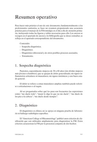 FIBROMIALGIA 2011:RECOMENDACIONES CEVIHP/SE#8DB77       17/11/11   17:28   Página 141




              Resumen operativo 

              Para hacer más práctico el uso de este documento, fundamentalmente a los
              profesionales sanitarios, se hace un resumen proponiendo una secuencia
              práctica para el manejo de la Fibromialgia en el día a día de atención prima­
              ria, incluyendo todas las figuras y tablas necesarias para ello. Los anexos se
              recogen en el apartado de anexos y la bibliografía que se desee consultar, se
              refleja en el apartado correspondiente del documento.

                    Contenido:
                    – Sospecha diagnóstica.
                    – Diagnóstico.
                    – Diagnóstico diferencial y de otros posibles procesos asociados.
                    – Tratamiento.



              1. Sospecha diagnóstica
                   Pacientes, especialmente mujeres de 30 a 60 años (sin olvidar mujeres
              más jóvenes u hombres), que se quejan de dolor generalizado, sin signos in­
              flamatorios articulares ni musculares, sin signos sistémicos y con buen esta­
              do general.

                    El dolor se refiere a zonas musculares amplias; también puede referir­
              se a articulaciones o al raquis.

                    Al ser preguntados sobre qué les pasa son frecuentes las expresiones
              como: “me duele todo”, “mejor le digo lo que no me duele”, “me duele de
              los pies a la cabeza”, “me duele desde siempre”.



              2. Diagnóstico
                    El diagnóstico es clínico, no se apoya en ninguna prueba de laborato­
              rio ni hallazgo radiológico específico.

                    El “American College of Rheumatology” publicó unos criterios de cla­
              sificación que son utilizados ampliamente para diagnosticar la FM. Estos
              criterios caracterizan la FM por la presencia conjunta de dos hechos:




              FIBROMIALGIA                                                               141
 