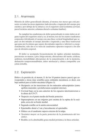 FIBROMIALGIA 2011:RECOMENDACIONES CEVIHP/SE#8DB77         17/11/11   17:28   Página 142




              2.1. Anamnesis
              Historia de dolor generalizado durante, al menos, tres meses que está pre­
              sente en todas las áreas siguientes: lado derecho e izquierdo del cuerpo, por
              encima y por debajo de la cintura y en el esqueleto axial (columna cervical,
              pared torácica anterior, columna dorsal o columna lumbar).

                    Se cumplen las condiciones de dolor generalizado si existe dolor en al­
              guna región del esqueleto axial y en, al menos, tres de los cuatro cuadrantes
              corporales (dividiendo el cuerpo con una línea vertical longitudinal que se­
              pare en dos mitades al cuerpo, derecho e izquierdo, y una línea transversal
              que pase por la cintura que separe dos mitades superior e inferior) o, excep­
              cionalmente, sólo dos si se trata de cuadrantes opuestos respecto a los dos
              ejes de división corporal.

                   El dolor se acompaña frecuentemente de rigidez articular matutina,
              parestesias en manos y pies, fatiga-astenia, alteraciones del sueño, cefaleas,
              acúfenos, inestabilidad, alteraciones de la concentración o de la memoria,
              disfunción temporomandibular, dolor miofascial y clínica compatible con
              colon irritable.



              2.2. Exploración
              Dolor a la presión de, al menos, 11 de los 18 puntos (nueve pares) que co­
              rresponden a áreas muy sensibles para estímulos mecánicos, es decir, con
              bajo umbral para el dolor mecánico (Figura 1):
                     • Occipucio: en las inserciones de los músculos suboccipitales (entre
                       apófisis mastoide y protuberancia occipital externa).
                     • Cervical bajo: en la cara anterior de los espacios intertransversos a
                       la altura de C5-C7.
                     • Trapecio: en el punto medio del borde posterior.
                     • Supraespinoso: en sus orígenes, por encima de la espina de la escá­
                       pula, cerca de su borde medial.
                     • Segunda costilla: en la unión osteocondral.
                     • Epicóndilo: distal a 2 cm y lateralmente al epicóndilo.
                     • Glúteo: en el cuadrante supero-externo de la nalga.
                     • 	Trocánter mayor: en la parte posterior de la prominencia del tro­
                        cánter.
                     • 	Rodilla: en la almohadilla grasa medial próxima a la línea articular.




              142	                                                                     SANIDAD
 