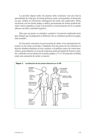 FIBROMIALGIA 2011:RECOMENDACIONES CEVIHP/SE#8DB77           17/11/11     17:28   Página 143




                   La presión digital sobre los puntos debe realizarse con una fuerza
              aproximada de 4 kg que, de forma práctica, suele corresponder al momento
              en que cambia la coloración subungueal del dedo del explorador. Debe
              efectuarse con los dedos pulgar o índice, presionando de forma gradual du­
              rante varios segundos, ya que si la presión es excesivamente breve se puede
              obtener un falso resultado negativo.

                   Para que un punto se considere «positivo» la persona explorada tiene
              que afirmar que la palpación es dolorosa. No se considera positiva la palpa­
              ción sensible.

                    Es frecuente encontrar la provocación de dolor a los estiramientos la­
              terales en las zonas cervicales y lumbares. En una parte de los enfermos se
              detecta alodinia dinámica al roce cutáneo o al pellizco suave de zonas mus­
              culares, generalmente en zona de trapecios, parte proximal de brazos y mus­
              los, realizado con los dedos de la mano, pulgar y 2º a 5. El paciente lo define
              como una sensación de ardor o escozor.


               Figura 1.     Localización de los puntos dolorosos en la FM




              FIBROMIALGIA                                                                    143
 