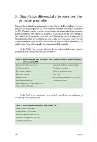 FIBROMIALGIA 2011:RECOMENDACIONES CEVIHP/SE#8DB77         17/11/11        17:28    Página 144




              3. Diagnóstico diferencial y de otros posibles
                 procesos asociados
              Como se ha señalado anteriormente, el diagnóstico de FM es clínico, no apo­
              yándose en ninguna prueba de laboratorio ni hallazgo radiológico específico
              de FM. Es conveniente realizar, sin embargo, determinadas exploraciones
              complementarias con objeto de descartar la coexistencia de otros procesos
              asociados. La valoración de pacientes con FM debe incluir el hemograma, la
              bioquímica básica y los reactantes de fase aguda. La petición de otras pruebas
              complementarias debe ser individualizada, en función del cuadro clínico, la
              exploración física y la sospecha de una enfermedad asociada.

                  En la Tabla 1 se recogen algunas de las enfermedades que pueden
              compartir manifestaciones clínicas con la FM.


               Tabla 1. Enfermedades más frecuentes que pueden compartir manifestaciones
                        clínicas con la FM
               Lupus eritematoso sistémico                 Miopatía (metabólica o inflamatoria)
               Artritis reumatoide                         Polimialgia reumática
               Espondiloartropatías                        Trastorno depresivo mayor
               Esclerosis múltiple                         Poliartrosis
               Hipotiroidismo                              Afectaciones musculares por fármacos.
               Neuropatías periféricas                     Hiperparatiroidismo
               Alteraciones estructurales mecánicas o 

               degenerativas del raquis





                   En la Tabla 2 se relacionan otras posibles patologías asociadas cuyo
              tratamiento debe abordarse.


               Tabla 2. Otras posibles patologías asociadas a FM
               Síndrome de fatiga crónica
               Síndrome del colon irritable
               Disfunción témporo-mandibular
               Síndrome de las piernas inquietas
               Lumbalgia inespecífica




              144                                                                             SANIDAD
 