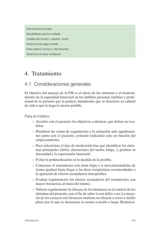 FIBROMIALGIA 2011:RECOMENDACIONES CEVIHP/SE#8DB77        17/11/11    17:28    Página 145




               Dismenorrea primaria
               Sensibilidad química múltiple
               Cefalea (de tensión, migraña, mixta)
               Síndrome de vejiga irritable
               Dolor pélvico crónico y dismenorrea
               Síndrome de dolor miofascial




              4. Tratamiento
              4.1 Consideraciones generales
              El objetivo del manejo de la FM es el alivio de los síntomas y el manteni­
              miento de la capacidad funcional en los ámbitos personal, familiar y profe­
              sional de la persona que la padece, impidiendo que se deteriore su calidad
              de vida o que lo haga lo menos posible.


              Para el médico
                    –	 Acordar con el paciente los objetivos a alcanzar, que deben ser rea­
                       listas.
                    –	 Planificar las visitas de seguimiento y la actuación ante agudizacio­
                       nes junto con el paciente, evitando indicarlas solo en función del
                       empeoramiento.
                    –	 Para seleccionar el tipo de medicación hay que identificar los sínto­
                       mas principales (dolor, alteraciones del sueño, fatiga...), graduar su
                       intensidad y la repercusión funcional.
                    –	 Evitar la polimedicación en la medida de lo posible.
                    –	 Comenzar el tratamiento con dosis bajas e ir incrementándolas de
                       forma gradual hasta llegar a las dosis terapéuticas recomendadas o
                       la aparición de efectos secundarios inaceptables.
                    –	 Evaluar regularmente los efectos secundarios del tratamiento, con
                       mayor frecuencia al inicio del mismo.
                    –	 Valorar regularmente la eficacia de los fármacos en el control de los
                       síntomas del paciente, con el fin de saber si son útiles o no. La mayo­
                       ría de los ensayos con fármacos analizan su eficacia a corto o medio
                       plazo por lo que se desconoce la acción a medio o largo. Reducien-




              FIBROMIALGIA	                                                                145
 