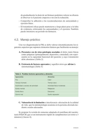 FIBROMIALGIA 2011:RECOMENDACIONES CEVIHP/SE#8DB77           17/11/11     17:28    Página 146




                        do gradualmente la dosis de un fármaco podemos valorar su eficacia
                        al observar si el paciente empeora o no con la reducción.
                      –	 Comprobar la adhesión a las recomendaciones de autocuidado y
                         ejercicio físico.
                      –	 El tratamiento eficaz puede mantenerse a largo plazo pese a la falta
                         de evidencia, reforzando los autocuidados y el ejercicio. También
                         puede intentarse un período sin fármacos.



              4.2. Manejo práctico
                   Una vez diagnosticada la FM, se debe valorar sistemáticamente los si­
              guientes aspectos que suponen elementos básicos que facilitarán su manejo:

                      A. Presencia o no de otras patologías asociadas al dolor, tanto físicas
                         como psíquicas (principalmente depresión y ansiedad), con reper­
                         cusión en la capacidad funcional del paciente y cuyo tratamiento
                         debe abordarse (Tabla 2).

                      B.	 Existencia de factores agravantes y aquellos otros que alivian la
                          sintomatología (Tabla 3):


               Tabla 3. Posibles factores agravantes y aliviantes
               Agravantes                                 Aliviantes
               Frío                                       Calor
               Tiempo húmedo                              Tiempo seco
               Inactividad o exceso de actividad          Actividad física moderada
               Estrés mental                              Relajación
               Estrés físico                              Descanso
               Dormir mal	                                Sueño reparador




                      C.	 Valoración de la limitación o interferencia -afectación de la calidad
                          de vida- que la sintomatología ocasiona en la persona afectada me­
                          diante escalas adecuadas.

                   Se propone la versión de consenso adaptada al castellano del cuestio­
              nario FIQ/CIF, que es un instrumento rápido de cumplimentar (en torno a 3
              minutos) (Anexo 4).




              146	                                                                        SANIDAD
 