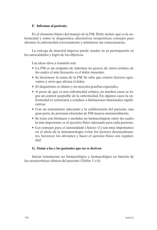 FIBROMIALGIA 2011:RECOMENDACIONES CEVIHP/SE#8DB77        17/11/11   17:28   Página 148




                    F. Informar al paciente.

                   Es el elemento básico del manejo de la FM. Debe incluir: qué es la en­
              fermedad y cómo se diagnostica; alternativas terapéuticas; consejos para
              afrontar la enfermedad correctamente y minimizar sus consecuencias.

                    La entrega de material impreso puede ayudar en su participación en
              los autocuidados y logro de los objetivos.

                    Las ideas clave a trasmitir son:
                    • La FM es un conjunto de síntomas no graves, de curso crónico, de
                      los cuales el más frecuente es el dolor muscular.
                    • Se desconoce la causa de la FM. Se sabe que existen factores agra­
                      vantes y otros que alivian el dolor.
                    • El diagnóstico es clínico y no necesita pruebas especiales.
                    • A pesar de que es una enfermedad crónica, en muchos casos se lo­
                      gra un control aceptable de la enfermedad. En algunos casos la en­
                      fermedad es refractaria y conduce a limitaciones funcionales signifi­
                      cativas.
                    • Con un tratamiento adecuado y la colaboración del paciente, una
                      gran parte de personas afectadas de FM mejora sustancialmente.
                    • Se trata con fármacos y medidas no farmacológicas entre las cuales
                      la más importante es el ejercicio físico adecuado para cada paciente.
                    • Los consejos para el autocuidado (Anexo 11) son muy importantes
                      en el alivio de la sintomatología: evitar los factores desencadenan­
                      tes, favorecer los aliviantes y hacer el ejercicio físico con regulari­
                      dad.

                    G. Tratar a las y los pacientes que no se deriven

                    Iniciar tratamiento no farmacológico y farmacológico en función de
              las características clínicas del paciente (Tablas 5 y 6).




              148                                                                     SANIDAD
 