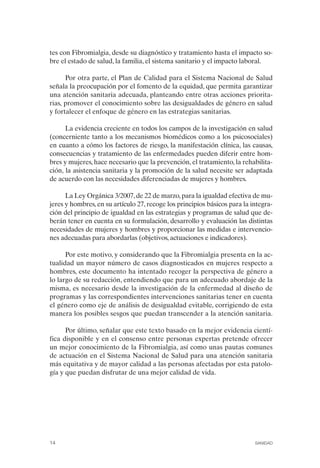 FIBROMIALGIA 2011:RECOMENDACIONES CEVIHP/SE#8DB77         17/11/11    17:23    Página 14




              tes con Fibromialgia, desde su diagnóstico y tratamiento hasta el impacto so­
              bre el estado de salud, la familia, el sistema sanitario y el impacto laboral.

                    Por otra parte, el Plan de Calidad para el Sistema Nacional de Salud
              señala la preocupación por el fomento de la equidad, que permita garantizar
              una atención sanitaria adecuada, planteando entre otras acciones priorita­
              rias, promover el conocimiento sobre las desigualdades de género en salud
              y fortalecer el enfoque de género en las estrategias sanitarias.

                    La evidencia creciente en todos los campos de la investigación en salud
              (concerniente tanto a los mecanismos biomédicos como a los psicosociales)
              en cuanto a cómo los factores de riesgo, la manifestación clínica, las causas,
              consecuencias y tratamiento de las enfermedades pueden diferir entre hom­
              bres y mujeres, hace necesario que la prevención, el tratamiento, la rehabilita­
              ción, la asistencia sanitaria y la promoción de la salud necesite ser adaptada
              de acuerdo con las necesidades diferenciadas de mujeres y hombres.

                    La Ley Orgánica 3/2007, de 22 de marzo, para la igualdad efectiva de mu­
              jeres y hombres, en su artículo 27, recoge los principios básicos para la integra­
              ción del principio de igualdad en las estrategias y programas de salud que de­
              berán tener en cuenta en su formulación, desarrollo y evaluación las distintas
              necesidades de mujeres y hombres y proporcionar las medidas e intervencio­
              nes adecuadas para abordarlas (objetivos, actuaciones e indicadores).

                    Por este motivo, y considerando que la Fibromialgia presenta en la ac­
              tualidad un mayor número de casos diagnosticados en mujeres respecto a
              hombres, este documento ha intentado recoger la perspectiva de género a
              lo largo de su redacción, entendiendo que para un adecuado abordaje de la
              misma, es necesario desde la investigación de la enfermedad al diseño de
              programas y las correspondientes intervenciones sanitarias tener en cuenta
              el género como eje de análisis de desigualdad evitable, corrigiendo de esta
              manera los posibles sesgos que puedan transcender a la atención sanitaria.

                    Por último, señalar que este texto basado en la mejor evidencia cientí­
              fica disponible y en el consenso entre personas expertas pretende ofrecer
              un mejor conocimiento de la Fibromialgia, así como unas pautas comunes
              de actuación en el Sistema Nacional de Salud para una atención sanitaria
              más equitativa y de mayor calidad a las personas afectadas por esta patolo­
              gía y que puedan disfrutar de una mejor calidad de vida.




              14                                                                         SANIDAD
 