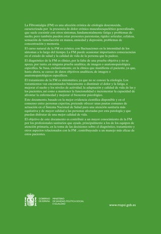 La Fibromialgia (FM) es una afección crónica de etiología desconocida,
caracterizada por la presencia de dolor crónico musculoesquelético generalizado,
que suele coexistir con otros síntomas, fundamentalmente fatiga y problemas de
sueño, pero también pueden estar presentes parestesias, rigidez articular, cefaleas,
sensación de tumefacción en manos, ansiedad y depresión, problemas de
concentración y memoria.
El curso natural de la FM es crónico, con fluctuaciones en la intensidad de los
síntomas a lo largo del tiempo. La FM puede ocasionar importantes consecuencias
en el estado de salud y la calidad de vida de la persona que la padece.
El diagnóstico de la FM es clínico, por la falta de una prueba objetiva y no se
apoya, por tanto, en ninguna prueba analítica, de imagen o anatomopatológica
específica. Se basa, exclusivamente, en la clínica que manifiesta el paciente, ya que,
hasta ahora, se carece de datos objetivos analíticos, de imagen o
anatomopatológicos específicos.
El tratamiento de la FM es sintomático, ya que no se conoce la etiología. Los
tratamientos van encaminados básicamente a disminuir el dolor y la fatiga, a
mejorar el sueño y los niveles de actividad, la adaptación y calidad de vida de las y
los pacientes, así como a mantener la funcionalidad e incrementar la capacidad de
afrontar la enfermedad y mejorar el bienestar psicológico.
Este documento, basado en la mejor evidencia científica disponible y en el
consenso entre personas expertas, pretende ofrecer unas pautas comunes de
actuación en el Sistema Nacional de Salud para una atención sanitaria más
equitativa y de mayor calidad a las personas afectadas por esta patología y que
puedan disfrutar de una mejor calidad de vida.
El objetivo de este documento es contribuir a un mayor conocimiento de la FM
por los profesionales sanitarios que ayude, principalmente a los de los equipos de
atención primaria, en la toma de las decisiones sobre el diagnóstico, tratamiento y
otros aspectos relacionados con la FM , contribuyendo a un manejo más eficaz de
estos pacientes.




          GOBIERNO    MINISTERIO
          DE ESPAÑA   DE SANIDAD, POLÍTICA SOCIAL
                      E IGUALDAD
                                                                 www.mspsi.gob.es
 