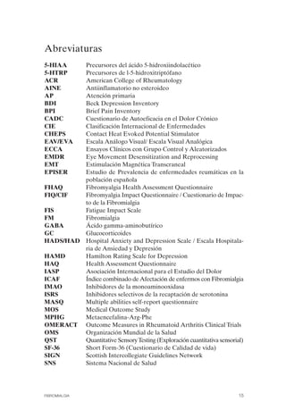 FIBROMIALGIA 2011:RECOMENDACIONES CEVIHP/SE#8DB77     17/11/11   17:23   Página 15




              Abreviaturas

              5-HIAA	   Precursores del ácido 5-hidroxiindolacético
              5-HTRP	   Precursores de l-5-hidroxitriptófano
              ACR	      American College of Rheumatology
              AINE	     Antiinflamatorio no esteroideo
              AP	       Atención primaria
              BDI	      Beck Depression Inventory
              BPI	      Brief Pain Inventory
              CADC	     Cuestionario de Autoeficacia en el Dolor Crónico
              CIE	      Clasificación Internacional de Enfermedades
              CHEPS	    Contact Heat Evoked Potential Stimulator
              EAV/EVA	  Escala Análogo Visual/ Escala Visual Analógica
              ECCA	     Ensayos Clínicos con Grupo Control y Aleatorizados
              EMDR	     Eye Movement Desensitization and Reprocessing
              EMT	      Estimulación Magnética Transcraneal
              EPISER	   Estudio de Prevalencia de enfermedades reumáticas en la
                        población española
              FHAQ	     Fibromyalgia Health Assessment Questionnaire
              FIQ/CIF	  Fibromyalgia Impact Questionnaire / Cuestionario de Impac­
                        to de la Fibromialgia
              FIS	      Fatigue Impact Scale
              FM	       Fibromialgia
              GABA	     Ácido gamma-aminobutírico
              GC	       Glucocorticoides
              HADS/HAD	 Hospital Anxiety and Depression Scale / Escala Hospitala­
                        ria de Ansiedad y Depresión
              HAMD	     Hamilton Rating Scale for Depression
              HAQ	      Health Assessment Questionnaire
              IASP	     Asociación Internacional para el Estudio del Dolor
              ICAF	     Índice combinado de Afectación de enfermos con Fibromialgia
              IMAO	     Inhibidores de la monoaminooxidasa
              ISRS	     Inhibidores selectivos de la recaptación de serotonina
              MASQ	     Multiple abilities self-report questionnaire
              MOS	      Medical Outcome Study
              MPHG	     Metaencefalina-Arg-Phe
              OMERACT	 Outcome Measures in Rheumatoid Arthritis Clinical Trials
              OMS	      Organización Mundial de la Salud
              QST	      Quantitative Sensory Testing (Exploración cuantitativa sensorial)
              SF-36	    Short Form-36 (Cuestionario de Calidad de vida)
              SIGN	     Scottish Intercollegiate Guidelines Network
              SNS	      Sistema Nacional de Salud




              FIBROMIALGIA                                                             15
 