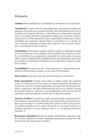 FIBROMIALGIA 2011:RECOMENDACIONES CEVIHP/SE#8DB77      17/11/11    17:23   Página 17




              Glosario

              Alodinia: Dolor producido por un estímulo que normalmente no causa dolor.

              Autoeficacia: Creencia sobre las capacidades que se poseen para realizar las
              conductas necesarias que permitan alcanzar una determinada meta. En su
              medición en el contexto del dolor, se identifican tres componentes: Autoefi­
              cacia en el manejo del dolor (capacidad percibida para controlar el dolor),
              autoeficacia en el funcionamiento físico (capacidad percibida para realizar
              actividades que requieren esfuerzo físico) y autoeficacia en el manejo de
              otros síntomas (capacidad percibida para controlar otros síntomas asocia­
              dos a un problema de dolor crónico).

              Catastrofismo: Orientación cognitivo-afectiva negativa y desproporcionada
              en el procesamiento de los estímulos. En su medición en el contexto del do­
              lor, se identifican tres componentes: rumiación (no poder parar de pensar
              sobre el dolor), magnificación (amplificación de las propiedades amenazan­
              tes del dolor) e indefensión (estimación de no poder hacer nada para modi­
              ficar el dolor).

              Comorbilidad: Presencia de uno o más trastornos (o enfermedades) ade­
              más de la enfermedad en estudio, en este caso, la Fibromialgia.

              Dolor crónico: Aquel que tiene una duración superior a tres meses.

              Dolor generalizado: Cuando existe dolor en alguna región del esqueleto
              axial y en, al menos, tres de los cuatro cuadrantes corporales (dividiendo el
              cuerpo con una línea vertical longitudinal que separe dos hemicuerpos de­
              recho e izquierdo y una línea transversal que pase por la cintura y separe
              dos mitades superior e inferior) o, excepcionalmente, sólo dos si se trata de
              cuadrantes opuestos respecto a los dos ejes de división corporal.

              Ejercicio aeróbico: Es aquel que utiliza grandes grupos musculares invo­
              lucrándolos en movimientos repetidos, con aumento de la frecuencia car­
              diaca pero sin superar el umbral anaeróbico (hasta 70-85% de la frecuen­
              cia cardiaca máxima para la edad). Dentro de los ejercicios aeróbicos se
              incluyen ejercicios en carga (caminar, danza...) y en descarga (bicicleta,
              natación...).

              Resonancia volumétrica: Método de análisis morfométrico, aplicado al teji­
              do cerebral, mediante resonancia magnética, que permite evaluar los volú­
              menes de las diferentes áreas cerebrales.




              FIBROMIALGIA                                                               17
 