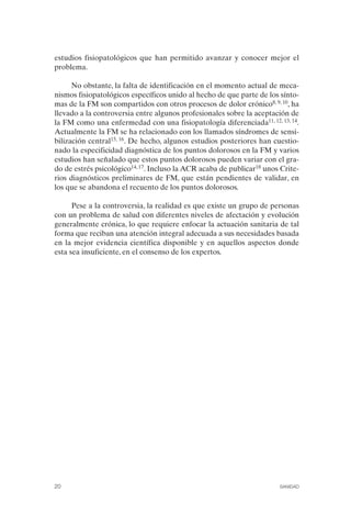 FIBROMIALGIA 2011:RECOMENDACIONES CEVIHP/SE#8DB77       17/11/11   17:23   Página 20




              estudios fisiopatológicos que han permitido avanzar y conocer mejor el
              problema.

                    No obstante, la falta de identificación en el momento actual de meca­
              nismos fisiopatológicos específicos unido al hecho de que parte de los sínto­
              mas de la FM son compartidos con otros procesos de dolor crónico8, 9, 10, ha
              llevado a la controversia entre algunos profesionales sobre la aceptación de
              la FM como una enfermedad con una fisiopatología diferenciada11, 12, 13, 14.
              Actualmente la FM se ha relacionado con los llamados síndromes de sensi­
              bilización central15, 16. De hecho, algunos estudios posteriores han cuestio­
              nado la especificidad diagnóstica de los puntos dolorosos en la FM y varios
              estudios han señalado que estos puntos dolorosos pueden variar con el gra­
              do de estrés psicológico14, 17. Incluso la ACR acaba de publicar18 unos Crite­
              rios diagnósticos preliminares de FM, que están pendientes de validar, en
              los que se abandona el recuento de los puntos dolorosos.

                    Pese a la controversia, la realidad es que existe un grupo de personas
              con un problema de salud con diferentes niveles de afectación y evolución
              generalmente crónica, lo que requiere enfocar la actuación sanitaria de tal
              forma que reciban una atención integral adecuada a sus necesidades basada
              en la mejor evidencia científica disponible y en aquellos aspectos donde
              esta sea insuficiente, en el consenso de los expertos.




              20                                                                     SANIDAD
 