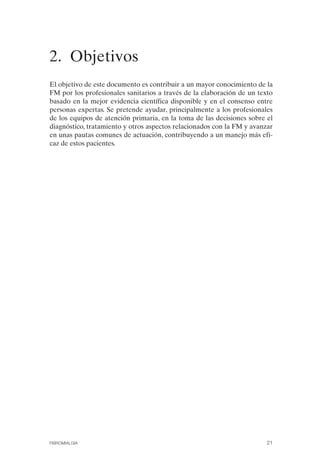 FIBROMIALGIA 2011:RECOMENDACIONES CEVIHP/SE#8DB77     17/11/11   17:23   Página 21




              2. Objetivos

              El objetivo de este documento es contribuir a un mayor conocimiento de la
              FM por los profesionales sanitarios a través de la elaboración de un texto
              basado en la mejor evidencia científica disponible y en el consenso entre
              personas expertas. Se pretende ayudar, principalmente a los profesionales
              de los equipos de atención primaria, en la toma de las decisiones sobre el
              diagnóstico, tratamiento y otros aspectos relacionados con la FM y avanzar
              en unas pautas comunes de actuación, contribuyendo a un manejo más efi­
              caz de estos pacientes.




              FIBROMIALGIA                                                            21
 