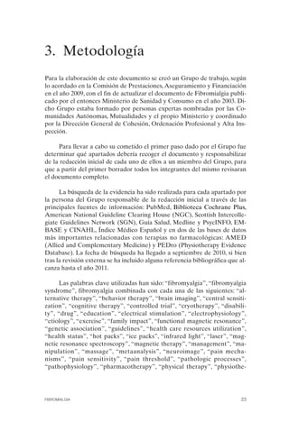 FIBROMIALGIA 2011:RECOMENDACIONES CEVIHP/SE#8DB77       17/11/11    17:23   Página 23




              3. Metodología
              Para la elaboración de este documento se creó un Grupo de trabajo, según
              lo acordado en la Comisión de Prestaciones, Aseguramiento y Financiación
              en el año 2009, con el fin de actualizar el documento de Fibromialgia publi­
              cado por el entonces Ministerio de Sanidad y Consumo en el año 2003. Di­
              cho Grupo estaba formado por personas expertas nombradas por las Co­
              munidades Autónomas, Mutualidades y el propio Ministerio y coordinado
              por la Dirección General de Cohesión, Ordenación Profesional y Alta Ins­
              pección.

                   Para llevar a cabo su cometido el primer paso dado por el Grupo fue
              determinar qué apartados debería recoger el documento y responsabilizar
              de la redacción inicial de cada uno de ellos a un miembro del Grupo, para
              que a partir del primer borrador todos los integrantes del mismo revisaran
              el documento completo.

                    La búsqueda de la evidencia ha sido realizada para cada apartado por
              la persona del Grupo responsable de la redacción inicial a través de las
              principales fuentes de información: PubMed, Biblioteca Cochrane Plus,
              American National Guideline Clearing House (NGC), Scottish Intercolle­
              giate Guidelines Network (SGN), Guía Salud, Medline y PsycINFO, EM­
              BASE y CINAHL, Índice Médico Español y en dos de las bases de datos
              más importantes relacionadas con terapias no farmacológicas: AMED
              (Allied and Complementary Medicine) y PEDro (Physiotherapy Evidence
              Database). La fecha de búsqueda ha llegado a septiembre de 2010, si bien
              tras la revisión externa se ha incluido alguna referencia bibliográfica que al­
              canza hasta el año 2011.

                   Las palabras clave utilizadas han sido: “fibromyalgia”, “fibromyalgia
              syndrome”, fibromyalgia combinada con cada una de las siguientes: “al­
              ternative therapy”, “behavior therapy”, “brain imaging”, “central sensiti­
              zation”, “cognitive therapy”, “controlled trial”, “cryotherapy”, “disabili­
              ty”, “drug”, “education”, “electrical stimulation”, “electrophysiology”,
              “etiology”, “exercise”, “family impact”, “functional magnetic resonance”,
              “genetic association”, “guidelines”, “health care resources utilization”,
              “health status”, “hot packs”, “ice packs”, “infrared light”, “laser”, “mag­
              netic resonance spectroscopy”, “magnetic therapy”, “management”, “ma­
              nipulation”, “massage”, “metaanalysis”, “neuroimage”, “pain mecha­
              nisms”, “pain sensitivity”, “pain threshold”, “pathologic processes”,
              “pathophysiology”, “pharmacotherapy”, “physical therapy”, “physiothe­




              FIBROMIALGIA                                                                23
 