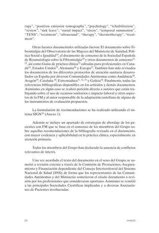 FIBROMIALGIA 2011:RECOMENDACIONES CEVIHP/SE#8DB77       17/11/11    17:23   Página 24




              rapy”, “positron emission tomography”, “psychology”, “rehabilitation”,
              “review”, “sick leave”, “social impact”, “stress”, “temporal summation”,
              “TENS”, “treatment”, “ultrasound”, “therapy”, “thermotherapy”, “treat­
              ment”.

                     Otras fuentes documentales utilizadas fueron: El documento sobre Fi­
              bromialgia del Observatorio de las Mujeres del Ministerio de Sanidad, Polí­
              tica Social e Igualdad19, el documento de consenso de la Sociedad Española
              de Reumatología sobre la Fibromialgia20 y otros documentos de consenso21,
              22, así como Guías de práctica clínica23 editadas para profesionales en Cana­

              dá24, Estados Unidos25, Alemania26 y Europa27. También han sido revisados
              los documentos de los diferentes protocolos de atención sanitaria desarro­
              llados en España por diversas Comunidades Autónomas como Andalucía28,
              Aragón29, Cataluña 30, Extremadura31, 32, 33 y Galicia34. Finalmente, todas las
              referencias bibliográficas disponibles en los artículos y demás documentos.
              Asimismo, en algún caso se realizó petición directa a autores que están tra­
              bajando sobre el uso de recursos sanitarios e impacto laboral y otros aspec­
              tos de la FM y al autor responsable de la adaptación castellana de alguno de
              los instrumentos de evaluación propuestos.

                  La formulación de recomendaciones se ha realizado utilizando el sis­
              tema SIGN35 (Anexo 1).

                   Además se incluye un apartado de estrategias de abordaje de los pa­
              cientes con FM que se basa en el consenso de los miembros del Grupo so­
              bre aquellas recomendaciones de la bibliografía revisada en el documento,
              con mayor evidencia y aplicabilidad en la práctica clínica, especialmente en
              atención primaria.

                   Todos los miembros del Grupo han declarado la ausencia de conflictos
              relevantes de interés.

                    Una vez acordado el texto del documento en el seno del Grupo, se so­
              metió a revisión externa a través de la Comisión de Prestaciones, Asegura­
              miento y Financiación dependiente del Consejo Interterritorial del Sistema
              Nacional de Salud (SNS), de forma que los representantes de las Comuni­
              dades Autónomas y del Ministerio sometieron el citado documento a revi­
              sión por los profesionales que consideraron oportuno. Asimismo se remitió
              a las principales Sociedades Científicas implicadas y a diversas Asociacio­
              nes de Pacientes involucradas.




              24                                                                      SANIDAD
 