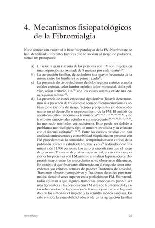 FIBROMIALGIA 2011:RECOMENDACIONES CEVIHP/SE#8DB77           17/11/11     17:23    Página 25




              4. Mecanismos fisiopatológicos
                 de la Fibromialgia
              No se conoce con exactitud la base fisiopatológica de la FM. No obstante, se
              han identificado diferentes factores que se asocian al riesgo de padecerla,
              siendo los principales:

                    a) El sexo: la gran mayoría de las personas con FM son mujeres, en
                        una proporción aproximada de 9 mujeres por cada varón2, 36.
                    b) La agregación familiar, detectándose una mayor frecuencia de la
                        misma entre los familiares de primer grado37.
                    c)	 La presencia de otros síndromes de dolor regional crónico como la
                        cefalea crónica, dolor lumbar crónico, dolor miofascial, dolor pél­
                        vico, colon irritable, etc.38, con los cuales además existe una co­
                        agregación familiar39.
                    d)	 La presencia de estrés emocional significativo. Todavía desconoce­
                        mos si la presencia de trastornos o acontecimientos emocionales ac­
                        túan como factores de riesgo, factores precipitantes y/o desencade­
                        nantes en el desarrollo o empeoramiento de la FM. El análisis de
                        acontecimientos emocionales traumáticos40, 41, 42, 43, 44, 45, 46, 47, y de
                        trastornos emocionales actuales o en antecedentes48, 49, 50, 51, 52, 53, 54,
                        ha mostrado resultados contradictorios. Esto puede ser debido a
                        problemas metodológicos, tipo de muestra estudiada y su contacto
                        con el sistema sanitario55, 56, 57. Entre los escasos estudios que han
                        analizado antecedentes y comorbilidad psiquiátrica en personas con
                        FM procedentes de la comunidad, comparándolas con el resto de la
                        población destaca el estudio de Raphael y cols58 realizado sobre una
                        muestra de 11.904 personas. Los autores encontraron que el riesgo
                        de presentar Trastorno depresivo mayor actual, era tres veces supe­
                        rior en los pacientes con FM, aunque al analizar la presencia de De­
                        presión mayor entre los antecedentes no se observaron diferencias.
                        En cambio, sí que observaron diferencias en el riesgo de tener ante­
                        cedentes y/o criterios actuales de padecer Trastornos de ansiedad,
                        Trastornos obsesivo-compulsivos y Trastornos de estrés post-trau­
                        mático, siendo 5 veces superior en la población con FM. Estos resul­
                        tados apuntan a que algunos trastornos emocionales pueden ser
                        más frecuentes en las personas con FM antes de la enfermedad y es­
                        tar relacionados con la presencia de la misma y no solo con la grave­
                        dad de los síntomas, el impacto y la consulta médica asociada. En
                        este sentido, la comorbilidad observada en la agregación familiar




              FIBROMIALGIA                                                                       25
 