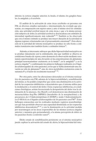 FIBROMIALGIA 2011:RECOMENDACIONES CEVIHP/SE#8DB77        17/11/11    17:23   Página 27




              inferior, la corteza cingular anterior, la ínsula, el tálamo, los ganglios basa­
              les, la amígdala y el cerebelo.

                    El análisis de la activación de estas áreas cerebrales en personas con
              FM, en diversos estudios nacionales e internacionales, ha revelado que pre­
              sentan, en comparación con sujetos sanos y ante el mismo nivel de estimula­
              ción, una actividad cerebral mayor de estas áreas, y que a la misma percep­
              ción subjetiva de dolor, la actividad cerebral se desencadena con estímulos de
              intensidad significativamente más reducida69, 70. También se ha observado
              que con el mismo estímulo se produce una mayor duración de la actividad en
              algunas regiones relacionadas con el procesamiento emocional71. Esta altera­
              ción de la actividad del sistema nociceptivo se produce no sólo frente a estí­
              mulos transitorios sino también frente a estímulos tónicos72.

                   Además, es interesante subrayar que dicha hiperactividad nociceptiva no
              se produce únicamente con la estimulación, sino que también se observa en
              condiciones basales de reposo, como demuestra la observación mediante reso­
              nancia espectroscópica de una elevación en las concentraciones de glutamato,
              principal neurotransmisor excitatorio, en la ínsula73, en la amígdala74 y en la
              corteza cingular75 y confirmando los primeros hallazgos realizados en el líqui­
              do cefalorraquídeo de estos pacientes, en los que se había demostrado una ele­
              vación no sólo de glutamato76, sino de otros metabolitos excitatorios como la
              sustancia P y el factor de crecimiento neuronal77, 78.

                    Por otra parte, entre las alteraciones detectadas en el sistema nocicep­
              tivo de pacientes con FM, además de la hiperexcitabilidad y sensibilización
              del mismo, se ha podido comprobar que existe una disminución en la activi­
              dad de las respuestas inhibitorias o descendentes que el sistema utiliza para
              la modulación y el control del dolor. Estas respuestas inhibitorias, en condi­
              ciones fisiológicas, actúan favoreciendo la desaparición del dolor tras la eli­
              minación de la amenaza. Así, Rusell y col demostraron una disminución de
              metaencefalina-Arg-Phe (MPHG) (metabolito de la norepinefrina) y de
              precursores de l-5-hidroxitriptófano (5-HTRP) y ácido 5-hidroxiindolacéti­
              co (5-HIAA) en el líquido cefalorraquídeo de los pacientes con FM79. Estos
              hallazgos concuerdan con los realizados mediante registros neurofisiológi­
              cos que han permitido observar una capacidad disminuida en las respuestas
              inhibitorias descendentes80, 81 y con la disminución en la actividad medida
              por neuroimagen en las áreas responsables de las mismas (corteza cingular
              anterior y sustancia gris periacuductal), a la misma percepción de dolor en
              los pacientes frente a controles sanos82.

                  Dicho estado de sensibilización persistente en el sistema nociceptivo
              puede explicar la activación del estado de alerta, la hiperactividad del siste-




              FIBROMIALGIA                                                                 27
 
