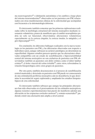 FIBROMIALGIA 2011:RECOMENDACIONES CEVIHP/SE#8DB77        17/11/11    17:23   Página 28




              ma neurovegetativo83 o disfunción autonómica y los cambios a largo plazo
              del sistema neuroendocrino84 observados en los pacientes con FM, relacio­
              nados con otras manifestaciones clínicas de la enfermedad que acompañan
              con frecuencia a la sintomatología dolorosa.

                   Es interesante también comentar que las primeras exploraciones reali­
              zadas sobre la morfología estructural del sistema nociceptivo mediante re­
              sonancia volumétrica, ponen de manifiesto que el cambio neuroplástico po­
              dría no solo ser funcional, observándose alteraciones volumétricas
              especialmente en la corteza cingular, la corteza insular, la amígdala y el
              giro-hipocampal85, 86, 87.

                    En conclusión, los diferentes hallazgos realizados con la nueva tecno­
              logía en los pacientes con FM, y las diferencias observadas con respecto a
              individuos sanos, aunque subrayan su carácter patológico, no determinan su
              especificidad. Algunos estudios parecen aportar que las alteraciones obser­
              vadas compatibles con un estado de sensibilización e hiperexcitabilidad
              central del sistema nociceptivo no son exclusivas de pacientes con FM, ob­
              servándose también en pacientes con dolor crónico, como el dolor lumbar
              crónico88, el dolor visceral del colon irritable89, entre otros, reforzándose la
              relación fisiopatológica entre estos grupos de pacientes.

                   Por otra parte, también desconocemos si el proceso de sensibilización
              central mantenida y detectada en pacientes con FM puede ser consecuencia
              de una estimulación periférica nociceptiva aún no descubierta, lo que deter­
              mina la necesidad de seguir explorando y ampliando los estudios fisiopato­
              lógicos de esta enfermedad.

                    Es interesante también subrayar que aunque las principales alteracio­
              nes han sido observadas en el procesamiento de los estímulos nociceptivos,
              algunas recientes experimentaciones han puesto de manifiesto además una
              alteración en las respuestas corticales motoras81 y somato-sensoriales90, pu­
              diendo existir una afectación más amplia a nivel central.




              28                                                                       SANIDAD
 