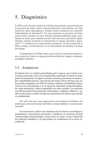 FIBROMIALGIA 2011:RECOMENDACIONES CEVIHP/SE#8DB77       17/11/11   17:23   Página 29




              5. Diagnóstico

              La FM es una afección crónica de etiología desconocida, caracterizada por
              la presencia de dolor crónico musculoesquelético generalizado, con bajo
              umbral de dolor, hiperalgesia y alodinia (dolor producido por estímulos
              habitualmente no dolorosos)29. En estos pacientes, la presencia del dolor
              crónico suele coexistir con otros síntomas, fundamentalmente fatiga y pro­
              blemas de sueño, pero también pueden estar presentes parestesias, rigidez
              articular, cefaleas, sensación de tumefacción en manos, ansiedad y depre­
              sión20, 21, 22, problemas de concentración y memoria91. El curso natural de la
              FM es crónico, con fluctuaciones en la intensidad de los síntomas a lo largo
              del tiempo.

                   El diagnóstico de la FM es clínico, por la falta de una prueba objetiva y
              no se apoya, por tanto, en ninguna prueba analítica, de imagen o anatomo­
              patológica específica.



              5.1. Anamnesis
              El síntoma clave es el dolor generalizado, que se agrava con el estrés, la ac­
              tivación emocional, el frío o la actividad física mantenida. El dolor se acom­
              paña frecuentemente de rigidez articular matutina, parestesias en manos y
              pies, fatigabilidad-astenia y alteraciones del sueño. Otros síntomas que con
              frecuencia acompañan a la FM son cefaleas, acúfenos, inestabilidad, altera­
              ciones de la concentración o de la memoria, disfunción temporomandibu­
              lar, dolor miofascial y clínica compatible con colon irritable. Los pacientes
              con FM presentan frecuentemente intolerancia a estímulos, olfativos y au­
              ditivos, por lo que se deben recoger las condiciones del entorno que puedan
              ser perjudiciales.

                   Por todo ello tiene gran importancia una anamnesis detallada, que
              permita una valoración integral del dolor, la funcionalidad y el contexto psi­
              cosocial29.

                    Es conveniente realizar una anamnesis de los factores psicológicos y
              psiquiátricos: antecedentes personales y familiares de trastorno mental;
              sintomatología psicopatológica actual; nivel de apoyo social, incluyendo
              las relaciones familiares y la repercusión y/o condiciones en la esfera so­
              ciolaboral.




              FIBROMIALGIA                                                                29
 