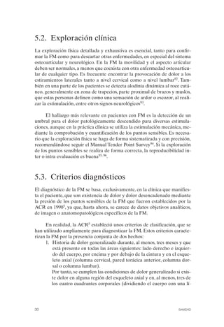 FIBROMIALGIA 2011:RECOMENDACIONES CEVIHP/SE#8DB77       17/11/11   17:23   Página 30




              5.2. Exploración clínica
              La exploración física detallada y exhaustiva es esencial, tanto para confir­
              mar la FM como para descartar otras enfermedades, en especial del sistema
              osteoarticular y neurológico. En la FM la movilidad y el aspecto articular
              deben ser normales, a menos que coexista con otra enfermedad osteoarticu­
              lar de cualquier tipo. Es frecuente encontrar la provocación de dolor a los
              estiramientos laterales tanto a nivel cervical como a nivel lumbar92. Tam­
              bién en una parte de los pacientes se detecta alodinia dinámica al roce cutá­
              neo, generalmente en zona de trapecios, parte proximal de brazos y muslos,
              que estas personas definen como una sensación de ardor o escozor, al reali­
              zar la estimulación, entre otros signos neurológicos93.

                    El hallazgo más relevante en pacientes con FM es la detección de un
              umbral para el dolor patológicamente descendido para diversas estimula­
              ciones, aunque en la práctica clínica se utiliza la estimulación mecánica, me­
              diante la comprobación y cuantificación de los puntos sensibles. Es necesa­
              rio que la exploración física se haga de forma sistematizada y con precisión,
              recomendándose seguir el Manual Tender Point Survey94. Si la exploración
              de los puntos sensibles se realiza de forma correcta, la reproducibilidad in­
              ter o intra evaluación es buena95, 96.



              5.3. Criterios diagnósticos
              El diagnóstico de la FM se basa, exclusivamente, en la clínica que manifies­
              ta el paciente, que son existencia de dolor y dolor desencadenado mediante
              la presión de los puntos sensibles de la FM que fueron establecidos por la
              ACR en 19905, ya que, hasta ahora, se carece de datos objetivos analíticos,
              de imagen o anatomopatológicos específicos de la FM.

                   En realidad, la ACR5 estableció unos criterios de clasificación, que se
              han utilizado ampliamente para diagnosticar la FM. Estos criterios caracte­
              rizan la FM por la presencia conjunta de dos hechos:
                   1.	 Historia de dolor generalizado durante, al menos, tres meses y que
                       está presente en todas las áreas siguientes: lado derecho e izquier­
                       do del cuerpo, por encima y por debajo de la cintura y en el esque­
                       leto axial (columna cervical, pared torácica anterior, columna dor­
                       sal o columna lumbar).
                       Por tanto, se cumplen las condiciones de dolor generalizado si exis­
                       te dolor en alguna región del esqueleto axial y en, al menos, tres de
                       los cuatro cuadrantes corporales (dividiendo el cuerpo con una lí­




              30	                                                                    SANIDAD
 