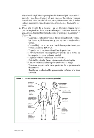 FIBROMIALGIA 2011:RECOMENDACIONES CEVIHP/SE#8DB77           17/11/11     17:27   Página 31




                        nea vertical longitudinal que separe dos hemicuerpos derecho e iz­
                        quierdo y una línea transversal que pase por la cintura y separe
                        dos mitades superior e inferior) o, excepcionalmente, sólo dos si se
                        trata de cuadrantes opuestos respecto a los dos ejes de división cor­
                        poral.
                    2.	 Dolor a la presión de, al menos, 11 de los 18 puntos (nueve pares)
                        que corresponden a áreas muy sensibles para estímulos mecánicos,
                        es decir, con bajo umbral para el dolor por estímulos mecánicos61, 97
                        (Figura 1):
                              • Occipucio: en las inserciones de los músculos suboccipita­
                                les (entre apófisis mastoide y protuberancia occipital ex­
                                terna).
                              • Cervical bajo: en la cara anterior de los espacios intertrans­
                                versos a la altura de C5-C7.
                              • Trapecio: en el punto medio del borde posterior.
                              • Supraespinoso: en sus orígenes, por encima de la espina de
                                la escápula, cerca de su borde medial.
                              • Segunda costilla: en la unión osteocondral.
                              • Epicóndilo: distal a 2 cm y lateralmente al epicóndilo.
                              • Glúteo: en el cuadrante supero-externo de la nalga.
                              • Trocánter mayor: en la parte posterior de la prominencia
                                trocantérea.
                              • Rodilla: en la almohadilla grasa medial próxima a la línea
                                articular.

               Figura 1.     Localización de los puntos dolorosos en la FM5




              FIBROMIALGIA                                                                   31
 