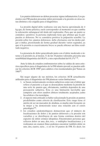FIBROMIALGIA 2011:RECOMENDACIONES CEVIHP/SE#8DB77       17/11/11    17:27   Página 32




                   Los puntos dolorosos no deben presentar signos inflamatorios. Los pa­
              cientes con FM pueden presentar dolor provocado a la presión en otras zo­
              nas distintas a las exigidas para el diagnóstico.

                   La presión digital debe realizarse con una fuerza aproximada de 4
              kg que, de forma práctica, suele corresponder al momento en que cambia
              la coloración subungueal del dedo del explorador. Para que un punto se
              considere «positivo» la persona explorada tiene que afirmar que la pal­
              pación es dolorosa. No se considera positiva la palpación sensible. La
              presión sobre los «puntos dolorosos» debe efectuarse con los dedos pul­
              gar o índice, presionando de forma gradual durante varios segundos, ya
              que si la presión es excesivamente breve se puede obtener un falso resul­
              tado negativo.

                   La presencia de dolor generalizado junto con el dolor moderado o in­
              tenso a la presión en, al menos, 11 de los 18 puntos valorados, presenta una
              sensibilidad diagnóstica del 88,4% y una especificidad del 81,1%5, 98.

                    Ante la falta de estudios confirmatorios sobre la validez de unos crite­
              rios específicos para el diagnóstico de la FM infanto-juvenil, se pueden utili­
              zar los criterios ACR 19905 para adultos o los recomendados por Yunus en
              198599.

                    Sin negar alguno de sus méritos, los criterios ACR actualmente
              utilizados para el diagnóstico de FM plantean varias limitaciones:
                    1.	 se basan exclusivamente en datos subjetivos como son el dolor que
                        refiere el paciente y el que se desencadena mediante la presión de
                        una serie de puntos que, obviamente, también dependen de una
                        percepción subjetiva. Ésta es una limitación inevitable que
                        comparte con otros cuadros clínicos totalmente aceptados, como
                        las cefaleas o las neuralgias.
                    2.	 el aspecto más criticado es haber seleccionado la presión en puntos
                        predefinidos como criterio de clasificación. Este rasgo tiene el
                        mérito de ser un marcador de alodinia, es mucho más frecuente en
                        la mujer y ha demostrado tener una relación con el estrés
                        psicológico100.
                    3.	 los estudios epidemiológicos demuestran que el número de
                        localizaciones de dolor y de puntos dolorosos a la presión son
                        variables y se distribuyen de una forma continua dentro del
                        espectro de dolor crónico idiopático. Encontramos personas que
                        refieren dolor en una, dos, tres... o múltiples localizaciones y si
                        realizamos un examen físico podemos encontrar también dolor en
                        uno, dos, cuatro, siete... o en los 18 puntos de FM. Es decir, los




              32	                                                                     SANIDAD
 