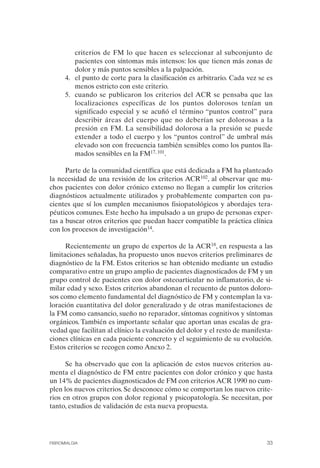 FIBROMIALGIA 2011:RECOMENDACIONES CEVIHP/SE#8DB77        17/11/11   17:27   Página 33




                        criterios de FM lo que hacen es seleccionar al subconjunto de
                        pacientes con síntomas más intensos: los que tienen más zonas de
                        dolor y más puntos sensibles a la palpación.
                    4.	 el punto de corte para la clasificación es arbitrario. Cada vez se es
                        menos estricto con este criterio.
                    5.	 cuando se publicaron los criterios del ACR se pensaba que las
                        localizaciones específicas de los puntos dolorosos tenían un
                        significado especial y se acuñó el término “puntos control” para
                        describir áreas del cuerpo que no deberían ser dolorosas a la
                        presión en FM. La sensibilidad dolorosa a la presión se puede
                        extender a todo el cuerpo y los “puntos control” de umbral más
                        elevado son con frecuencia también sensibles como los puntos lla­
                        mados sensibles en la FM17, 101.

                    Parte de la comunidad científica que está dedicada a FM ha planteado
              la necesidad de una revisión de los criterios ACR102, al observar que mu­
              chos pacientes con dolor crónico extenso no llegan a cumplir los criterios
              diagnósticos actualmente utilizados y probablemente comparten con pa­
              cientes que sí los cumplen mecanismos fisiopatológicos y abordajes tera­
              péuticos comunes. Este hecho ha impulsado a un grupo de personas exper­
              tas a buscar otros criterios que puedan hacer compatible la práctica clínica
              con los procesos de investigación14.

                    Recientemente un grupo de expertos de la ACR18, en respuesta a las
              limitaciones señaladas, ha propuesto unos nuevos criterios preliminares de
              diagnóstico de la FM. Estos criterios se han obtenido mediante un estudio
              comparativo entre un grupo amplio de pacientes diagnosticados de FM y un
              grupo control de pacientes con dolor osteoarticular no inflamatorio, de si­
              milar edad y sexo. Estos criterios abandonan el recuento de puntos doloro­
              sos como elemento fundamental del diagnóstico de FM y contemplan la va­
              loración cuantitativa del dolor generalizado y de otras manifestaciones de
              la FM como cansancio, sueño no reparador, síntomas cognitivos y síntomas
              orgánicos. También es importante señalar que aportan unas escalas de gra­
              vedad que facilitan al clínico la evaluación del dolor y el resto de manifesta­
              ciones clínicas en cada paciente concreto y el seguimiento de su evolución.
              Estos criterios se recogen como Anexo 2.

                    Se ha observado que con la aplicación de estos nuevos criterios au­
              menta el diagnóstico de FM entre pacientes con dolor crónico y que hasta
              un 14% de pacientes diagnosticados de FM con criterios ACR 1990 no cum­
              plen los nuevos criterios. Se desconoce cómo se comportan los nuevos crite­
              rios en otros grupos con dolor regional y psicopatología. Se necesitan, por
              tanto, estudios de validación de esta nueva propuesta.




              FIBROMIALGIA                                                                33
 