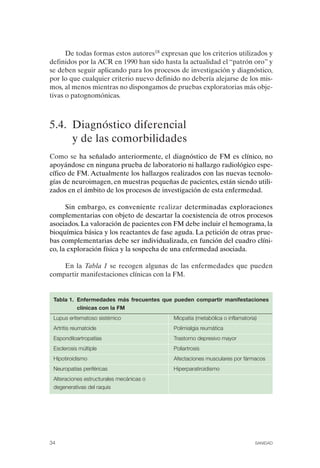 FIBROMIALGIA 2011:RECOMENDACIONES CEVIHP/SE#8DB77       17/11/11       17:27    Página 34




                    De todas formas estos autores18 expresan que los criterios utilizados y
              definidos por la ACR en 1990 han sido hasta la actualidad el “patrón oro” y
              se deben seguir aplicando para los procesos de investigación y diagnóstico,
              por lo que cualquier criterio nuevo definido no debería alejarse de los mis­
              mos, al menos mientras no dispongamos de pruebas exploratorias más obje­
              tivas o patognomónicas.



              5.4. Diagnóstico diferencial
                   y de las comorbilidades
              Como se ha señalado anteriormente, el diagnóstico de FM es clínico, no
              apoyándose en ninguna prueba de laboratorio ni hallazgo radiológico espe­
              cífico de FM. Actualmente los hallazgos realizados con las nuevas tecnolo­
              gías de neuroimagen, en muestras pequeñas de pacientes, están siendo utili­
              zados en el ámbito de los procesos de investigación de esta enfermedad.

                    Sin embargo, es conveniente realizar determinadas exploraciones
              complementarias con objeto de descartar la coexistencia de otros procesos
              asociados. La valoración de pacientes con FM debe incluir el hemograma, la
              bioquímica básica y los reactantes de fase aguda. La petición de otras prue­
              bas complementarias debe ser individualizada, en función del cuadro clíni­
              co, la exploración física y la sospecha de una enfermedad asociada.

                  En la Tabla 1 se recogen algunas de las enfermedades que pueden
              compartir manifestaciones clínicas con la FM.


               Tabla 1. Enfermedades más frecuentes que pueden compartir manifestaciones
                        clínicas con la FM
               Lupus eritematoso sistémico              Miopatía (metabólica o inflamatoria)
               Artritis reumatoide                      Polimialgia reumática
               Espondiloartropatías                     Trastorno depresivo mayor
               Esclerosis múltiple                      Poliartrosis
               Hipotiroidismo                           Afectaciones musculares por fármacos
               Neuropatías periféricas                  Hiperparatiroidismo
               Alteraciones estructurales mecánicas o
               degenerativas del raquis




              34                                                                           SANIDAD
 