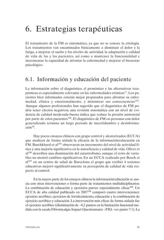 FIBROMIALGIA 2011:RECOMENDACIONES CEVIHP/SE#8DB77        17/11/11    17:27   Página 35




              6. Estrategias terapéuticas 

              El tratamiento de la FM es sintomático, ya que no se conoce la etiología.
              Los tratamientos van encaminados básicamente a disminuir el dolor y la
              fatiga, a mejorar el sueño y los niveles de actividad, la adaptación y calidad
              de vida de las y los pacientes, así como a mantener la funcionalidad e
              incrementar la capacidad de afrontar la enfermedad y mejorar el bienestar
              psicológico.



              6.1. Información y educación del paciente
              La información sobre el diagnóstico, el pronóstico y las alternativas tera­
              péuticas es especialmente relevante en las enfermedades crónicas11. Los pa­
              cientes bien informados estarán mejor preparados para afrontar su enfer­
              medad, clínica y emocionalmente, y minimizar sus consecuencias103.
              Aunque algunos profesionales han sugerido que el diagnóstico de FM po­
              dría tener efectos negativos, una revisión sistemática con un nivel de evi­
              dencia de calidad moderada-buena indica que reduce la presión asistencial
              por parte de estos pacientes104. El diagnóstico de FM en personas con dolor
              generalizado termina un largo periodo de incertidumbre y desinforma­
              ción34.

                    Hay pocos ensayos clínicos con grupo control y aleatorizados (ECCA)
              que analicen de forma aislada la eficacia de la información/educación en
              FM. Burchkhard et al105 observaron un incremento del nivel de actividad fí­
              sica y una mejoría significativa en la autoeficacia y calidad de vida. Oliver et
              al106 describen una disminución del catastrofismo, aunque el resto de varia­
              bles no mostró cambios significativos. En un ECCA realizado por Bosch et
              al107 en un centro de salud de Barcelona el grupo que recibió 4 sesiones
              educativas mejoró significativamente su percepción de calidad de vida res­
              pecto al control.

                    En la mayor parte de los ensayos clínicos la información/educación se aso­
              cia con otras intervenciones o forma parte de tratamientos multidisciplinarios.
              La combinación de educación y ejercicios parece especialmente eficaz108. Un
              ECCA de alta calidad publicado en 2007109 comparó cuatro intervenciones:
              ejercicio aeróbico, ejercicios de fortalecimiento, educación y la combinación de
              ejercicio aeróbico y educación. La intervención más eficaz de forma aislada fue
              el ejercicio aeróbico (disminución de –8,2 puntos en la limitación funcional me­
              dida con la escala Fibromyalgia Impact Questionnaire –FIQ– ver punto 7.1). La



              FIBROMIALGIA                                                                 35
 