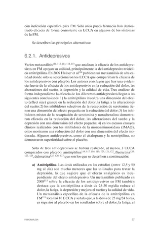 FIBROMIALGIA 2011:RECOMENDACIONES CEVIHP/SE#8DB77           17/11/11     17:27    Página 37




              con indicación específica para FM. Sólo unos pocos fármacos han demos­
              trado eficacia de forma consistente en ECCA en algunos de los síntomas
              de la FM.

                    Se describen las principales alternativas:



              6.2.1. Antidepresivos
              Varios metaanálisis111, 112, 113, 114, 115 que analizan la eficacia de los antidepre­
              sivos en FM apoyan su utilidad, principalmente la del antidepresivo tricícli­
              co amitriptilina. En 2009 Haüser et al114 publican un metaanálisis de alta ca­
              lidad donde sólo se seleccionaron los ECCA que comparaban la eficacia de
              los antidepresivos con placebo. Los autores concluyen que hay una eviden­
              cia fuerte de la eficacia de los antidepresivos en la reducción del dolor, las
              alteraciones del sueño, la depresión y la calidad de vida. Tras analizar de
              forma independiente la eficacia de los diferentes antidepresivos llegan a las
              siguientes conclusiones: 1) la amitriptilina muestra una dimensión del efec­
              to (effect size) grande en la reducción del dolor, la fatiga y la alteraciones
              del sueño; 2) los inhibidores selectivos de la recaptación de serotonina tie­
              nen una dimensión del efecto pequeña en la reducción del dolor; 3) los inhi­
              bidores mixtos de la recaptación de serotonina y noradrenalina demostra­
              ron eficacia en la reducción del dolor, las alteraciones del sueño y la
              depresión con una dimensión del efecto pequeña; 4) en los escasos ensayos
              clínicos realizados con los inhibidores de la monoaminooxidasa (IMAO),
              estos mostraron una reducción del dolor con una dimensión del efecto mo­
              derada. Algunos antidepresivos, como el citalopram y la nortriptilina, no
              demostraron superioridad sobre el placebo.

                     Sólo de tres antidepresivos se habían realizado, al menos, 3 ECCA
              comparados con placebo: amitriptilina116, 117, 118, 119, 120, 121, 122, fluoxetina120,
              123, 124, duloxetina125, 126, 127 que son los que se describen a continuación:


                    a) Amitriptilina. Las dosis utilizadas en los estudios (entre 12,5 y 50
                       mg al día) son mucho menores que las utilizadas para tratar la
                       depresión, lo que sugiere que el efecto analgésico es inde ­
                       pendiente del efecto antidepresivo. Un metaanálisis publicado en
                       2008113 sobre la eficacia de los antidepresivos en FM también
                       destaca que la amitriptilina a dosis de 25-50 mg/día reduce el
                       dolor, la fatiga, la depresión y mejora el sueño y la calidad de vida.
                       Un metaanálisis específico de la eficacia de la amitriptilina en
                       FM115 localizó 10 ECCA y señala que, a la dosis de 25 mg/24 horas,
                       es superior al placebo en los resultados sobre el dolor, la fatiga, el



              FIBROMIALGIA                                                                       37
 