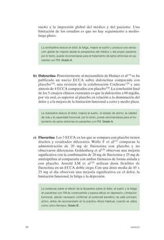 FIBROMIALGIA 2011:RECOMENDACIONES CEVIHP/SE#8DB77              17/11/11       17:27     Página 38




                      sueño y la impresión global del médico y del paciente. Una
                      limitación de los estudios es que no hay seguimiento a medio-
                      largo plazo.


                        La amitriptilina reduce el dolor, la fatiga, mejora el sueño y produce una sensa­
                        ción global de mejoría desde la perspectiva del médico y del propio paciente,
                        por lo tanto, puede recomendarse para el tratamiento de estos síntomas en pa­
                        cientes con FM. Grado A.




                   b) Duloxetina. Posteriormente al metaanálisis de Haüser et al114 se ha
                      publicado un nuevo ECCA sobre duloxetina comparada con
                      placebo128, una revisión de la colaboración Cochrane129 y una
                      síntesis de 4 ECCA comparados con placebo130. La conclusión final
                      de los 5 ensayos clínicos existentes es que la duloxetina a 60 mg/día,
                      por vía oral, es superior al placebo en relación a la disminución del
                      dolor y a la mejora de la limitación funcional a corto y medio plazo.


                        La duloxetina reduce el dolor, mejora el sueño, el estado de ánimo, la calidad
                        de vida y la capacidad funcional, por lo tanto, puede recomendarse para el tra­
                        tamiento de estos síntomas en pacientes con FM. Grado A.




                   c) Fluoxetina. Los 3 ECCA en los que se compara con placebo tienen
                      diseños y resultados diferentes. Wolfe F et al123 comparan la
                      administración de 20 mg de fluoxetina con placebo y no
                      observaron diferencias. Goldenberg et al120 observan una mejoría
                      significativa con la combinación de 20 mg de fluoxetina y 25 mg de
                      amitriptilina al compararla con ambos fármacos de forma aislada y
                      con placebo. Arnold LM et al124 utilizan dosis flexibles de
                      fluoxetina en un ECCA doble ciego. Con una dosis media de 45 ±
                      25 mg al día observan una mejoría significativa en el dolor, la
                      limitación funcional, la fatiga y la depresión.


                        La evidencia sobre el efecto de la fluoxetina sobre el dolor, el sueño y la fatiga
                        en pacientes con FM es controvertida y parece eficaz en depresión y limitación
                        funcional, siendo necesario confirmar el potencial beneficio de este principio
                        activo, antes de recomendarlo en la práctica clínica habitual, cuando se utiliza
                        como único fármaco. Grado B.




              38                                                                                    SANIDAD
 
