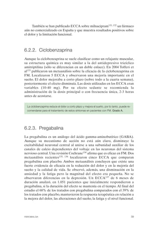 FIBROMIALGIA 2011:RECOMENDACIONES CEVIHP/SE#8DB77                17/11/11      17:27     Página 39




                   También se han publicado ECCA sobre milnacipram131, 132 un fármaco
              aún no comercializado en España y que muestra resultados positivos sobre
              el dolor y la limitación funcional.



              6.2.2. Ciclobenzaprina
              Aunque la ciclobenzaprina se suele clasificar como un relajante muscular,
              su estructura química es muy similar a la del antidepresivo tricíclico
              amitriptilina (sólo se diferencian en un doble enlace). En 2004 Tofferi et
              al133 publicaron un metaanálisis sobre la eficacia de la ciclobenzaprina en
              FM. Localizaron 5 ECCA y observaron una mejoría importante en el
              sueño. El dolor mejoraba a corto plazo (sobre todo a la cuarta semana),
              posteriormente el efecto disminuía. Las dosis utilizadas en los ECCA eran
              variables (10-40 mg). Por su efecto sedante se recomienda la
              administración de la dosis principal o con frecuencia única, 2-3 horas
              antes de acostarse.


                La ciclobenzaprina reduce el dolor a corto plazo y mejora el sueño, por lo tanto, puede re­
                comendarse para el tratamiento de estos síntomas en pacientes con FM. Grado A.




              6.2.3. Pregabalina
              La pregabalina es un análogo del ácido gamma-aminobutírico (GABA).
              Aunque su mecanismo de acción no está aún claro, disminuye la
              excitabilidad neuronal central al unirse a una subunidad auxiliar de los
              canales de calcio dependientes del voltaje en las neuronas del sistema
              nervioso central. Una revisión Cochrane134 afirma que es eficaz en FM. Dos
              metaanálisis recientes135, 136 localizaron cinco ECCA que comparan
              pregabalina con placebo. Ambos metaanálisis concluyen que existe una
              fuerte evidencia de eficacia en la reducción del dolor y en la mejoría del
              sueño y la calidad de vida. Se observó, además, una disminución en la
              ansiedad y la fatiga pero la magnitud del efecto era pequeña. No se
              observaron diferencias en la depresión. Un ECCA137 de 6 meses de
              duración analizó, en 1.051 pacientes que inicialmente respondieron a
              pregabalina, si la duración del efecto se mantenía en el tiempo. Al final del
              estudio el 68% de los tratados con pregabalina comparados con el 39% de
              los tratados con placebo, mantuvieron la respuesta terapéutica en relación a
              la mejora del dolor, las alteraciones del sueño, la fatiga y el nivel funcional.




              FIBROMIALGIA                                                                                    39
 