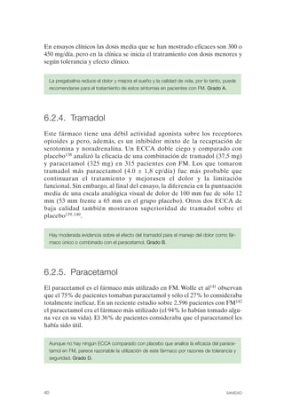 FIBROMIALGIA 2011:RECOMENDACIONES CEVIHP/SE#8DB77                   17/11/11      17:27     Página 40




              En ensayos clínicos las dosis media que se han mostrado eficaces son 300 o
              450 mg/día, pero en la clínica se inicia el tratramiento con dosis menores y
              según tolerancia y efecto clínico.


                   La pregabalina reduce el dolor y mejora el sueño y la calidad de vida, por lo tanto, puede
                   recomendarse para el tratamiento de estos síntomas en pacientes con FM. Grado A.




              6.2.4. Tramadol
              Este fármaco tiene una débil actividad agonista sobre los receptores
              opioides µ pero, además, es un inhibidor mixto de la recaptación de
              serotonina y noradrenalina. Un ECCA doble ciego y comparado con
              placebo138 analizó la eficacia de una combinación de tramadol (37,5 mg)
              y paracetamol (325 mg) en 315 pacientes con FM. Los que tomaron
              tramadol más paracetamol (4.0 ± 1,8 cp/día) fue más probable que
              continuaran el tratamiento y mejorasen el dolor y la limitación
              funcional. Sin embargo, al final del ensayo, la diferencia en la puntuación
              media de una escala analógica visual de dolor de 100 mm fue de sólo 12
              mm (53 mm frente a 65 mm en el grupo placebo). Otros dos ECCA de
              baja calidad también mostraron superioridad de tramadol sobre el
              placebo139, 140.


                   Hay moderada evidencia sobre el efecto del tramadol para el manejo del dolor como fár­
                   maco único o combinado con el paracetamol. Grado B.




              6.2.5. Paracetamol
              El paracetamol es el fármaco más utilizado en FM. Wolfe et al141 observan
              que el 75% de pacientes tomaban paracetamol y sólo el 27% lo consideraba
              totalmente ineficaz. En un reciente estudio sobre 2.596 pacientes con FM142
              el paracetamol era el fármaco más utilizado (el 94% lo habían tomado algu­
              na vez en su vida). El 36% de pacientes consideraba que el paracetamol les
              había sido útil.

                   Aunque no hay ningún ECCA comparado con placebo que analice la eficacia del parace­
                   tamol en FM, parece razonable la utilización de este fármaco por razones de tolerancia y
                   seguridad. Grado D.




              40                                                                                        SANIDAD
 