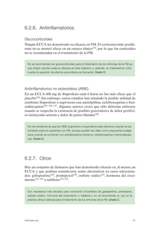 FIBROMIALGIA 2011:RECOMENDACIONES CEVIHP/SE#8DB77               17/11/11     17:27     Página 41




              6.2.6. Antiinflamatorios

              Glucocorticoides
              Ningún ECCA ha demostrado su eficacia en FM. El corticosteroide predni­
              sona no se mostró eficaz en un ensayo clínico143, por lo que los corticoides
              no se recomiendan en el tratamiento de la FM.


                No se recomiendan los glucocorticoides para el tratamiento de los síntomas de la FM ya
                que ningún estudio avala su eficacia en este trastorno y, además, en tratamientos conti­
                nuados la aparición de efectos secundarios es frecuente. Grado D.




              Antiinflamatorios no esteroideos (AINE)
              En un ECCA 600 mg de ibuprofeno cada 6 horas no fue más eficaz que el
              placebo144. Sin embargo, varios estudios han señalado la posible utilidad de
              combinar ibuprofeno o naproxeno con amitriptilina, ciclobenzaprina o ben­
              zodiacepinas145, 146, 147. Algunos autores creen que sólo deberían utilizarse
              cuando se sospecha la existencia de posibles generadores de dolor periféri­
              co incluyendo artrosis y dolor de partes blandas148.


                No hay evidencia de que los AINE (naproxeno e ibuprofeno) sean efectivos cuando se ad­
                ministran solos en pacientes con FM, aunque pueden ser útiles como adyuvantes analgé­
                sicos cuando se combinan con antidepresivos tricíclicos, ciclobenzaprina o benzodiacepi­
                nas. Grado D.




              6.2.7. Otros
              Hay un conjunto de fármacos que han demostrado eficacia en, al menos, un
              ECCA y que podrían considerarse como alternativas en casos selecciona­
              dos: gabapentina149, pramipexol150, oxibato sódico151, hormona del creci­
              miento152, 153 o nabilona154, 155.


                Son necesarios más estudios para corroborar el beneficio de gabapentina, pramipexol,
                oxibato sódico, hormona del crecimiento o nabilona y no se recomienda su uso en la
                práctica clínica habitual para el tratamiento de los síntomas de la FM. Grado C.




              FIBROMIALGIA                                                                                 41
 