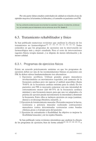 FIBROMIALGIA 2011:RECOMENDACIONES CEVIHP/SE#8DB77                17/11/11      17:27    Página 42




                   Por otra parte faltan estudios controlados de calidad en relación al uso de
              opioides mayores, la ketamina, la lidocaína y el cannabis en pacientes con FM.


                No hay suficiente evidencia para recomendar los opioides mayores, la ketamina, la lidocaí­
                na y el cannabis para el tratamiento de los síntomas de la FM. Grado D.




              6.3. Tratamiento rehabilitador y físico
              Se han publicado numerosas revisiones que analizan la eficacia de los
              tratamientos no farmacológicos156, 157, 158, 159, 160, 161, 162, 163, 164. Todas
              coinciden en que los programas de ejercicios son la intervención no
              farmacológica más y mejor estudiada. Para el resto de intervenciones
              (agentes físicos, terapia manual...) se dispone de menos información y de
              menor calidad.



              6.3.1. Programas de ejercicios físicos
              Existe un acuerdo prácticamente unánime en que los programas de
              ejercicios deben ser una de las recomendaciones básicas en pacientes con
              FM. Se deben valorar fundamentalmente tres alternativas:
                    1.	 Ejercicios aeróbicos. Utilizan grandes grupos musculares
                        involucrándolos en movimientos repetidos, con aumento de la
                        frecuencia cardiaca pero sin superar el umbral anaeróbico (hasta
                        70-85% de la frecuencia cardiaca máxima para la edad). En los
                        pacientes con FM es necesario comenzar con una intensidad de
                        entrenamiento menor (del 60-75% de la frecuencia cardiaca
                        máxima) y una frecuencia mayor, para que una vez adaptados a la
                        práctica de ejercicio pueda incrementarse la intensidad y disminuir
                        la frecuencia. Entre ellos se incluyen ejercicios en carga (caminar,
                        danza) y en descarga (bicicleta, natación...);
                    2. Ejercicios de fortalecimiento muscular. Pretenden mejorar la fuerza,
                        resistencia y potencia muscular realizando contracciones
                        musculares contra determinadas resistencias como bandas
                        elásticas, pesas o el propio peso del paciente;
                    3. Ejercicios de estiramiento o flexibilidad. Su objetivo es mejorar la
                        flexibilidad muscular y de los tejidos blandos.

                   Se han publicado varias revisiones sistemáticas que analizan la eficacia
              de los programas de ejercicios, bien de forma aislada165, 166, 167, 168, 169, 170 o




              42	                                                                                    SANIDAD
 