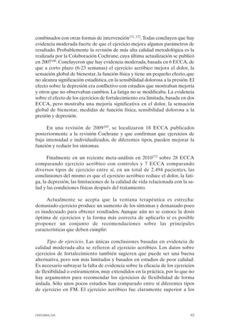 FIBROMIALGIA 2011:RECOMENDACIONES CEVIHP/SE#8DB77         17/11/11    17:27    Página 43




              combinados con otras formas de intervención171, 172. Todas concluyen que hay
              evidencia moderada-fuerte de que el ejercicio mejora algunos parámetros de
              resultado. Probablemente la revisión de más alta calidad metodológica es la
              realizada por la Colaboración Cochrane, cuya última actualización se publicó
              en 2007166. Concluyeron que hay evidencia moderada, basada en 6 ECCA, de
              que a corto plazo (6-23 semanas) el ejercicio aeróbico mejora el dolor, la
              sensación global de bienestar, la función física y tiene un pequeño efecto, que
              no alcanza significación estadística, en la sensibilidad dolorosa a la presión. El
              efecto sobre la depresión era conflictivo con estudios que mostraban mejoría
              y otros que no observaban cambios. La fatiga no se modificaba. La evidencia
              sobre el efecto de los ejercicios de fortalecimiento era limitada, basada en dos
              ECCA, pero mostraba una mejoría significativa en el dolor, la sensación
              global de bienestar, medidas de función física, sensibilidad dolorosa a la
              presión y depresión.

                   En una revisión de 2009165, se localizaron 18 ECCA publicados
              posteriormente a la revisión Cochrane y que confirman que ejercicios de
              baja intensidad e individualizados, de diferentes tipos, pueden mejorar la
              función y reducir los síntomas.

                    Finalmente en un reciente meta-análisis en 2010173 sobre 28 ECCA
              comparando ejercicio aeróbico con controles y 7 ECCA comparando
              diversos tipos de ejercicio entre sí, en un total de 2.494 pacientes, las
              conclusiones del mismo es que el ejercicio aeróbico reduce el dolor, la fati­
              ga, la depresión, las limitaciones de la calidad de vida relacionada con la sa­
              lud y las condiciones físicas después del tratamiento.

                   Actualmente se acepta que la ventana terapéutica es estrecha:
              demasiado ejercicio produce un aumento de los síntomas y demasiado poco
              es inadecuado para obtener resultados. Aunque aún no se conoce la dosis
              óptima de ejercicios y la forma más correcta de aplicarlo sí es posible
              proponer un conjunto de recomendaciones sobre las principales
              características que deben cumplir:

                    Tipo de ejercicio. Las únicas conclusiones basadas en evidencia de
              calidad moderada-alta se refieren al ejercicio aeróbico. Los datos sobre
              ejercicios de fortalecimiento también sugieren que puede ser una buena
              alternativa, pero son más limitados y basados en estudios de peor calidad.
              Es necesario subrayar la falta de evidencia sobre la eficacia de los ejercicios
              de flexibilidad o estiramientos, muy extendidos en la práctica, por lo que no
              hay argumentos para recomendar los ejercicios de flexibilidad de forma
              aislada. Sólo unos pocos estudios han comparado entre sí diferentes tipos
              de ejercicio en FM. El ejercicio aeróbico fue claramente superior a los




              FIBROMIALGIA                                                                   43
 