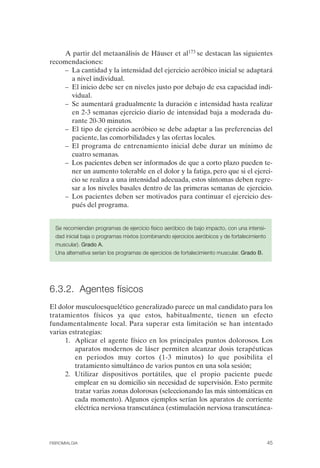 FIBROMIALGIA 2011:RECOMENDACIONES CEVIHP/SE#8DB77               17/11/11      17:27     Página 45




                  A partir del metaanálisis de Häuser et al173 se destacan las siguientes
              recomendaciones:
                  –	 La cantidad y la intensidad del ejercicio aeróbico inicial se adaptará
                     a nivel individual.
                  –	 El inicio debe ser en niveles justo por debajo de esa capacidad indi­
                     vidual.
                  –	 Se aumentará gradualmente la duración e intensidad hasta realizar
                     en 2-3 semanas ejercicio diario de intensidad baja a moderada du­
                     rante 20-30 minutos.
                  –	 El tipo de ejercicio aeróbico se debe adaptar a las preferencias del
                     paciente, las comorbilidades y las ofertas locales.
                  –	 El programa de entrenamiento inicial debe durar un mínimo de
                     cuatro semanas.
                  –	 Los pacientes deben ser informados de que a corto plazo pueden te­
                     ner un aumento tolerable en el dolor y la fatiga, pero que si el ejerci­
                     cio se realiza a una intensidad adecuada, estos síntomas deben regre­
                     sar a los niveles basales dentro de las primeras semanas de ejercicio.
                  –	 Los pacientes deben ser motivados para continuar el ejercicio des­
                     pués del programa.


                Se recomiendan programas de ejercicio físico aeróbico de bajo impacto, con una intensi­
                dad inicial baja o programas mixtos (combinando ejercicios aeróbicos y de fortalecimiento

                muscular). Grado A.

                Una alternativa serían los programas de ejercicios de fortalecimiento muscular. Grado B. 





              6.3.2. Agentes físicos
              El dolor musculoesquelético generalizado parece un mal candidato para los
              tratamientos físicos ya que estos, habitualmente, tienen un efecto
              fundamentalmente local. Para superar esta limitación se han intentado
              varias estrategias:
                   1.	 Aplicar el agente físico en los principales puntos dolorosos. Los
                       aparatos modernos de láser permiten alcanzar dosis terapéuticas
                       en periodos muy cortos (1-3 minutos) lo que posibilita el
                       tratamiento simultáneo de varios puntos en una sola sesión;
                   2.	 Utilizar dispositivos portátiles, que el propio paciente puede
                       emplear en su domicilio sin necesidad de supervisión. Esto permite
                       tratar varias zonas dolorosas (seleccionando las más sintomáticas en
                       cada momento). Algunos ejemplos serían los aparatos de corriente
                       eléctrica nerviosa transcutánea (estimulación nerviosa transcutánea-




              FIBROMIALGIA                                                                               45
 