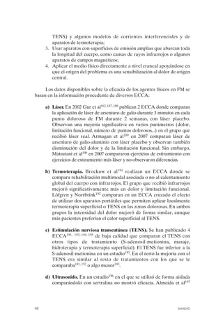 FIBROMIALGIA 2011:RECOMENDACIONES CEVIHP/SE#8DB77        17/11/11   17:27   Página 46




                        TENS) y algunos modelos de corrientes interferenciales y de
                        aparatos de termoterapia;
                    3.	 Usar aparatos con superficies de emisión amplias que abarcan toda
                        la longitud del cuerpo, como camas de rayos infrarrojos o algunos
                        aparatos de campos magnéticos;
                    4.	 Aplicar el medio físico directamente a nivel craneal apoyándose en
                        que el origen del problema es una sensibilización al dolor de origen
                        central.

                   Los datos disponibles sobre la eficacia de los agentes físicos en FM se
              basan en la información procedente de diversos ECCA:

                    a) Láser. En 2002 Gur et al162, 187, 188 publican 2 ECCA donde comparan
                       la aplicación de láser de arseniuro de galio durante 3 minutos en cada
                       punto doloroso de FM durante 2 semanas, con láser placebo.
                       Observan una mejoría significativa en varios parámetros (dolor,
                       limitación funcional, número de puntos dolorosos...) en el grupo que
                       recibió láser real. Armagan et al189 en 2007 comparan láser de
                       arseniuro de galio-aluminio con láser placebo y observan también
                       disminución del dolor y de la limitación funcional. Sin embargo,
                       Matsutani et al190 en 2007 compararon ejercicios de estiramiento con
                       ejercicios de estiramiento más láser y no observaron diferencias.

                    b) Termoterapia. Brockow et al191 realizan un ECCA donde se
                       compara rehabilitación multimodal asociada o no al calentamiento
                       global del cuerpo con infrarrojos. El grupo que recibió infrarrojos
                       mejoró significativamente más en dolor y limitación funcional.
                       Löfgren y Norrbrink192 comparan en un ECCA cruzado el efecto
                       de utilizar dos aparatos portátiles que permiten aplicar localmente
                       termoterapia superficial o TENS en las zonas dolorosas. En ambos
                       grupos la intensidad del dolor mejoró de forma similar, aunque
                       más pacientes preferían el calor superficial al TENS.

                    c) Estimulación nerviosa transcutánea (TENS). Se han publicado 4
                       ECCA191, 193, 194, 195 de baja calidad que comparan el TENS con
                       otros tipos de tratamiento (S-adenosil-metionina, masaje,
                       hidroterapia y termoterapia superficial). El TENS fue inferior a la
                       S-adenosil-metionina en un estudio193. En el resto la mejoría con el
                       TENS era similar al resto de tratamientos con los que se le
                       comparaba191, 192 o algo menor193.

                    d) Ultrasonido. En un estudio196 en el que se utilizó de forma aislada
                       comparándolo con sertralina no mostró eficacia. Almeida et al197




              46	                                                                     SANIDAD
 