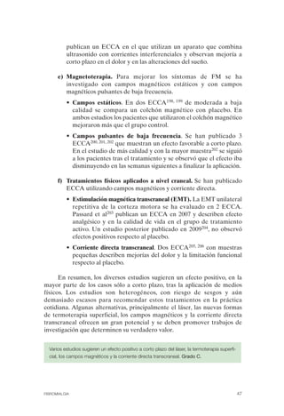 FIBROMIALGIA 2011:RECOMENDACIONES CEVIHP/SE#8DB77                 17/11/11       17:27     Página 47




                        publican un ECCA en el que utilizan un aparato que combina
                        ultrasonido con corrientes interferenciales y observan mejoría a
                        corto plazo en el dolor y en las alteraciones del sueño.

                    e) Magnetoterapia. Para mejorar los síntomas de FM se ha
                       investigado con campos magnéticos estáticos y con campos
                       magnéticos pulsantes de baja frecuencia.
                        • Campos estáticos. En dos ECCA198, 199 de moderada a baja
                          calidad se compara un colchón magnético con placebo. En
                          ambos estudios los pacientes que utilizaron el colchón magnético
                          mejoraron más que el grupo control.
                        • Campos pulsantes de baja frecuencia. Se han publicado 3
                          ECCA200, 201, 202 que muestran un efecto favorable a corto plazo.
                          En el estudio de más calidad y con la mayor muestra202 se siguió
                          a los pacientes tras el tratamiento y se observó que el efecto iba
                          disminuyendo en las semanas siguientes a finalizar la aplicación.

                    f)	 Tratamientos físicos aplicados a nivel craneal. Se han publicado
                        ECCA utilizando campos magnéticos y corriente directa.
                        • Estimulación magnética transcraneal (EMT). La EMT unilateral
                          repetitiva de la corteza motora se ha evaluado en 2 ECCA.
                          Passard et al203 publican un ECCA en 2007 y describen efecto
                          analgésico y en la calidad de vida en el grupo de tratamiento
                          activo. Un estudio posterior publicado en 2009204, no observó
                          efectos positivos respecto al placebo.
                        • Corriente directa transcraneal. Dos ECCA205, 206 con muestras
                          pequeñas describen mejorías del dolor y la limitación funcional
                          respecto al placebo.

                    En resumen, los diversos estudios sugieren un efecto positivo, en la
              mayor parte de los casos sólo a corto plazo, tras la aplicación de medios
              físicos. Los estudios son heterogéneos, con riesgo de sesgos y aún
              demasiado escasos para recomendar estos tratamientos en la práctica
              cotidiana. Algunas alternativas, principalmente el láser, las nuevas formas
              de termoterapia superficial, los campos magnéticos y la corriente directa
              transcraneal ofrecen un gran potencial y se deben promover trabajos de
              investigación que determinen su verdadero valor.


                Varios estudios sugieren un efecto positivo a corto plazo del láser, la termoterapia superfi­
                cial, los campos magnéticos y la corriente directa transcraneal. Grado C.




              FIBROMIALGIA                                                                                      47
 