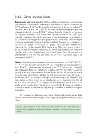 FIBROMIALGIA 2011:RECOMENDACIONES CEVIHP/SE#8DB77                 17/11/11      17:27    Página 48




              6.3.3. Otras terapias físicas
              Tratamiento quiropráctico. En 2009 se publican 2 revisiones sistemáticas
              que analizan la eficacia del tratamiento quiropráctico en FM. Schneider et
              al207 localizaron 2 ECCA. La revisión más reciente y de mayor calidad208
              localizó 4 ECCA. En 2 ECCA209, 210 no hubo diferencias significativas con
              el grupo control y en otro ECCA211 sólo se describe el diseño pero nunca
              se llegaron a publicar los resultados finales. El único ECCA 212 que
              muestra resultados favorables compara si hay diferencias entre añadir o
              no tratamiento quiropráctico (sin proporcionar detalles) a electroterapia
              craneal y medicación (también sin dar detalles). Aunque los resultados en
              relación al dolor favorecían al grupo que realizó tratamiento
              quiropráctico (reducción del 36% frente a un 26% en el grupo control),
              no se realizó un análisis estadístico. El autor del metaanálisis concluye
              que la evidencia es insuficiente para considerar eficaz el tratamiento
              quiropráctico. Un informe publicado en 2010 en Inglaterra llega a la
              misma conclusión213.

              Masaje. Los efectos del masaje han sido analizados en 5 ECCA195, 214,
              215, 216, 217 y una revisión sistemática218. Los resultados son contradictorios.

              En 2 ECCA, realizados por el mismo grupo195, 214 el masaje consiguió
              una reducción del dolor superior a la relajación214 y al TENS195. Ambos
              estudios tienen importantes limitaciones desde el punto de vista
              metodológico (muestras pequeñas, no son ciegos, no hay seguimiento...).
              En un estudio215 no se observó mejoría con el masaje y en el otro216 los
              beneficios a corto plazo no se mantenían en el seguimiento. En el
              ECCA más reciente 217 se comparan dos técnicas de masaje y se
              analizan los resultados al finalizar el tratamiento. El drenaje linfático
              manual se mostró superior en algunos parámetros al masaje de tejido
              conectivo.

                   En resumen, los datos que apoyan la eficacia del masaje son de baja
              calidad, con alto riesgo de sesgo y sólo sugieren un posible efecto a corto
              plazo.


                   No se ha demostrado de forma suficiente el efecto beneficioso del tratamiento quiro­
                   práctico y del masaje en el tratamiento de la FM y, por tanto, no se recomienda su uso.
                   Grado C.




              48                                                                                     SANIDAD
 