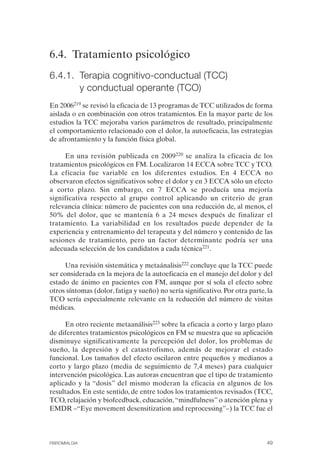 FIBROMIALGIA 2011:RECOMENDACIONES CEVIHP/SE#8DB77        17/11/11    17:27    Página 49




              6.4. Tratamiento psicológico
              6.4.1. Terapia cognitivo-conductual (TCC)
                     y conductual operante (TCO)
              En 2006219 se revisó la eficacia de 13 programas de TCC utilizados de forma
              aislada o en combinación con otros tratamientos. En la mayor parte de los
              estudios la TCC mejoraba varios parámetros de resultado, principalmente
              el comportamiento relacionado con el dolor, la autoeficacia, las estrategias
              de afrontamiento y la función física global.

                   En una revisión publicada en 2009220 se analiza la eficacia de los
              tratamientos psicológicos en FM. Localizaron 14 ECCA sobre TCC y TCO.
              La eficacia fue variable en los diferentes estudios. En 4 ECCA no
              observaron efectos significativos sobre el dolor y en 3 ECCA sólo un efecto
              a corto plazo. Sin embargo, en 7 ECCA se producía una mejoría
              significativa respecto al grupo control aplicando un criterio de gran
              relevancia clínica: número de pacientes con una reducción de, al menos, el
              50% del dolor, que se mantenía 6 a 24 meses después de finalizar el
              tratamiento. La variabilidad en los resultados puede depender de la
              experiencia y entrenamiento del terapeuta y del número y contenido de las
              sesiones de tratamiento, pero un factor determinante podría ser una
              adecuada selección de los candidatos a cada técnica221.

                    Una revisión sistemática y metaánalisis222 concluye que la TCC puede
              ser considerada en la mejora de la autoeficacia en el manejo del dolor y del
              estado de ánimo en pacientes con FM, aunque por sí sola el efecto sobre
              otros síntomas (dolor, fatiga y sueño) no sería significativo. Por otra parte, la
              TCO sería especialmente relevante en la reducción del número de visitas
              médicas.

                   En otro reciente metaanálisis223 sobre la eficacia a corto y largo plazo
              de diferentes tratamientos psicológicos en FM se muestra que su aplicación
              disminuye significativamente la percepción del dolor, los problemas de
              sueño, la depresión y el catastrofismo, además de mejorar el estado
              funcional. Los tamaños del efecto oscilaron entre pequeños y medianos a
              corto y largo plazo (media de seguimiento de 7,4 meses) para cualquier
              intervención psicológica. Las autoras encuentran que el tipo de tratamiento
              aplicado y la “dosis” del mismo moderan la eficacia en algunos de los
              resultados. En este sentido, de entre todos los tratamientos revisados (TCC,
              TCO, relajación y biofeedback, educación, “mindfulness” o atención plena y
              EMDR –“Eye movement desensitization and reprocessing”–) la TCC fue el



              FIBROMIALGIA                                                                  49
 