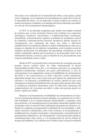 FIBROMIALGIA 2011:RECOMENDACIONES CEVIHP/SE#8DB77       17/11/11   17:27   Página 50




              más eficaz en la reducción de la intensidad del dolor a corto plazo y, junto
              con la relajación, en la reducción de los problemas de sueño. En el caso de
              la intensidad del dolor y de la depresión, el mayor número de sesiones se
              asoció con mejores resultados. Los tamaños del efecto obtenidos son simila­
              res a los de otros tratamientos farmacológicos.

                    La TCC es un abordaje terapéutico que incluye una amplia variedad
              de técnicas que se han mostrado eficaces para trabajar con respuestas
              fisiológicas, cognitivas, emocionales y comportamentales (relajación,
              biofeedback, reestructuración cognitiva, resolución de problemas, control
              de estímulos, reinterpretación sensorial, imaginería guiada, manejo de
              contingencias, etc.) pudiendo dar lugar, por tanto, a diferentes
              combinaciones de tratamiento. Buscar la mejor combinación en cada caso y
              siempre en función de los objetivos terapéuticos, será la primera tarea de
              cualquier profesional. Los principios del aprendizaje constituyen su base
              teórica, asumiendo, además, que la persona es un procesador activo de la
              información interna y externa, y que en función de ese procesamiento, más
              o menos automático, siente y actúa.

                   Desde la TCC se pretende dotar a las personas de estrategias para que
              puedan ejercer control sobre sus vidas, manteniendo la mayor
              funcionalidad posible. Para ello, y en términos generales, los programas
              cognitivo-conductuales incluyen una parte psicoeducativa y otra de
              entrenamiento en la adquisición y mejora de habilidades de afrontamiento
              del dolor y sus consecuencias. La parte educativa resulta sumamente
              importante porque sirve, entre otras cosas, para ajustar las expectativas del
              enfermo a su situación y posibilidades de acción, además de que resta
              ansiedad en el manejo del problema. En esta parte, debe quedar claro cómo
              se establecen relaciones funcionales entre los diferentes elementos del
              comportamiento de la persona con dolor y cómo esta persona puede ser
              motor y agente de cambio.

                    Respecto al entrenamiento en habilidades de afrontamiento, la mayo­
              ría de los programas incluyen técnicas dirigidas a la regulación de la activa­
              ción fisiológica y de la tensión muscular (biofeedback y relajación, entre
              otras técnicas), a la normalización de la actividad, incluyendo también otras
              actividades como el ejercicio físico (utilizando programas de refuerzo y ex­
              tinción de conductas, jerarquizando la dificultad de las actividades y utili­
              zando contratos conductuales, entre otras técnicas), al reconocimiento y
              modificación de creencias irracionales e incorporación e internalización de
              pensamientos adaptativos y de afrontamiento (reestructuración cognitiva,
              autoinstrucciones, entre otras) y a la incorporación de nuevas formas de
              manejo del problema y de relación con el medio social cercano (resolución




              50                                                                     SANIDAD
 