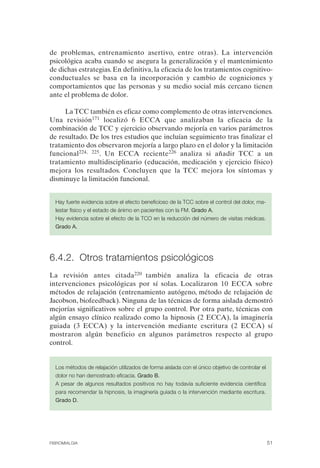 FIBROMIALGIA 2011:RECOMENDACIONES CEVIHP/SE#8DB77                 17/11/11      17:27     Página 51




              de problemas, entrenamiento asertivo, entre otras). La intervención
              psicológica acaba cuando se asegura la generalización y el mantenimiento
              de dichas estrategias. En definitiva, la eficacia de los tratamientos cognitivo-
              conductuales se basa en la incorporación y cambio de cogniciones y
              comportamientos que las personas y su medio social más cercano tienen
              ante el problema de dolor.

                   La TCC también es eficaz como complemento de otras intervenciones.
              Una revisión171 localizó 6 ECCA que analizaban la eficacia de la
              combinación de TCC y ejercicio observando mejoría en varios parámetros
              de resultado. De los tres estudios que incluían seguimiento tras finalizar el
              tratamiento dos observaron mejoría a largo plazo en el dolor y la limitación
              funcional224, 225. Un ECCA reciente226 analiza si añadir TCC a un
              tratamiento multidisciplinario (educación, medicación y ejercicio físico)
              mejora los resultados. Concluyen que la TCC mejora los síntomas y
              disminuye la limitación funcional.


                Hay fuerte evidencia sobre el efecto beneficioso de la TCC sobre el control del dolor, ma­
                lestar físico y el estado de ánimo en pacientes con la FM. Grado A.

                Hay evidencia sobre el efecto de la TCO en la reducción del número de visitas médicas.

                Grado A.




              6.4.2. Otros tratamientos psicológicos
              La revisión antes citada220 también analiza la eficacia de otras
              intervenciones psicológicas por sí solas. Localizaron 10 ECCA sobre
              métodos de relajación (entrenamiento autógeno, método de relajación de
              Jacobson, biofeedback). Ninguna de las técnicas de forma aislada demostró
              mejorías significativos sobre el grupo control. Por otra parte, técnicas con
              algún ensayo clínico realizado como la hipnosis (2 ECCA), la imaginería
              guiada (3 ECCA) y la intervención mediante escritura (2 ECCA) sí
              mostraron algún beneficio en algunos parámetros respecto al grupo
              control.


                Los métodos de relajación utilizados de forma aislada con el único objetivo de controlar el

                dolor no han demostrado eficacia. Grado B.

                A pesar de algunos resultados positivos no hay todavía suficiente evidencia científica

                para recomendar la hipnosis, la imaginería guiada o la intervención mediante escritura.

                Grado D.




              FIBROMIALGIA                                                                                 51
 