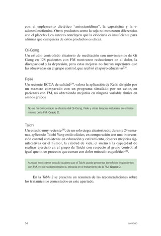 FIBROMIALGIA 2011:RECOMENDACIONES CEVIHP/SE#8DB77                   17/11/11      17:27    Página 54




              con el suplemento dietético “antocianidinas”, la capsaicina y la s­
              adenosilmetionina. Otros productos como la soja no mostraron diferencias
              con el placebo. Los autores concluyen que la evidencia es insuficiente para
              afirmar que cualquiera de estos productos es eficaz.


              Qi-Gong
              Un estudio controlado aleatorio de meditación con movimientos de Qi
              Gong en 128 pacientes con FM mostraron reducciones en el dolor, la
              discapacidad y la depresión, pero estas mejoras no fueron superiores que
              las observadas en el grupo control, que recibió el apoyo educativo238.


              Reiki
              Un reciente ECCA de calidad239, valora la aplicación de Reiki dirigido por
              un maestro comparado con un programa simulado por un actor, en
              pacientes con FM, no obteniendo mejorías en ninguna variable clínica en
              ambos grupos.


                   No se ha demostrado la eficacia del Qi-Gong, Reiki y otras terapias naturales en el trata­
                   miento de la FM. Grado C.



              Taichi
              Un estudio muy reciente240, de un solo ciego, aleatorizado, durante 24 sema­
              nas, aplicando Taichi Yang estilo clásico, en comparación con una interven­
              ción control consistente en educación y estiramiento, observa mejorías sig­
              nificativas en el humor, la calidad de vida, el sueño y la capacidad de
              realizar ejercicio en el grupo de Taichi con respecto al grupo control, al
              igual que otros procesos que cursan con dolor músculo-esquelético241.


                   Aunque este primer estudio sugiere que el Taichi puede presentar beneficios en pacientes
                   con FM, no se ha demostrado su eficacia en el tratamiento de la FM. Grado D.


                    En la Tabla 2 se presenta un resumen de las recomendaciones sobre
              los tratamientos comentados en este apartado.




              54                                                                                        SANIDAD
 