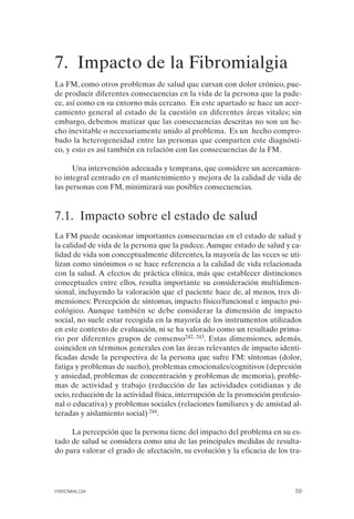FIBROMIALGIA 2011:RECOMENDACIONES CEVIHP/SE#8DB77       17/11/11   17:27   Página 59




              7. Impacto de la Fibromialgia

              La FM, como otros problemas de salud que cursan con dolor crónico, pue­
              de producir diferentes consecuencias en la vida de la persona que la pade­
              ce, así como en su entorno más cercano. En este apartado se hace un acer­
              camiento general al estado de la cuestión en diferentes áreas vitales; sin
              embargo, debemos matizar que las consecuencias descritas no son un he­
              cho inevitable o necesariamente unido al problema. Es un hecho compro­
              bado la heterogeneidad entre las personas que comparten este diagnósti­
              co, y esto es así también en relación con las consecuencias de la FM.

                    Una intervención adecuada y temprana, que considere un acercamien­
              to integral centrado en el mantenimiento y mejora de la calidad de vida de
              las personas con FM, minimizará sus posibles consecuencias.


              7.1. Impacto sobre el estado de salud
              La FM puede ocasionar importantes consecuencias en el estado de salud y
              la calidad de vida de la persona que la padece. Aunque estado de salud y ca­
              lidad de vida son conceptualmente diferentes, la mayoría de las veces se uti­
              lizan como sinónimos o se hace referencia a la calidad de vida relacionada
              con la salud. A efectos de práctica clínica, más que establecer distinciones
              conceptuales entre ellos, resulta importante su consideración multidimen­
              sional, incluyendo la valoración que el paciente hace de, al menos, tres di­
              mensiones: Percepción de síntomas, impacto físico/funcional e impacto psi­
              cológico. Aunque también se debe considerar la dimensión de impacto
              social, no suele estar recogida en la mayoría de los instrumentos utilizados
              en este contexto de evaluación, ni se ha valorado como un resultado prima­
              rio por diferentes grupos de consenso242, 243. Estas dimensiones, además,
              coinciden en términos generales con las áreas relevantes de impacto identi­
              ficadas desde la perspectiva de la persona que sufre FM: síntomas (dolor,
              fatiga y problemas de sueño), problemas emocionales/cognitivos (depresión
              y ansiedad, problemas de concentración y problemas de memoria), proble­
              mas de actividad y trabajo (reducción de las actividades cotidianas y de
              ocio, reducción de la actividad física, interrupción de la promoción profesio­
              nal o educativa) y problemas sociales (relaciones familiares y de amistad al­
              teradas y aislamiento social) 244.

                   La percepción que la persona tiene del impacto del problema en su es­
              tado de salud se considera como una de las principales medidas de resulta­
              do para valorar el grado de afectación, su evolución y la eficacia de los tra-




              FIBROMIALGIA                                                                59
 