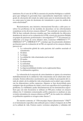 FIBROMIALGIA 2011:RECOMENDACIONES CEVIHP/SE#8DB77       17/11/11    17:27   Página 60




              tamientos. En el caso de la FM, la ausencia de pruebas biológicas o radioló­
              gicas que indiquen la gravedad, hace especialmente importante valorar el
              grado de afectación del estado de salud, tanto para la monitorización clíni­
              ca, como para la toma de decisiones de tratamiento o para los análisis de
              coste-efectividad22.

                   Recientemente, una iniciativa internacional llevada a cabo para re­
              solver los problemas de las medidas de desenlace en las enfermedades
              reumáticas en los diversos ensayos clínicos245, ha centrado su atención en la
              FM. Se han realizado diversos estudios que han establecido los diferentes
              dominios de interés en la evaluación de la FM, a través de ejercicios Delphy
              en grupos de pacientes, profesionales e investigadores242, 246. El consenso es­
              tablecido a lo largo de estos últimos años, reuniones OMERACT 7247,
              OMERACT 8246 y OMERACT 9242, concluye que los potenciales dominios
              pertinentes para la evaluación de la FM, en especial en los ensayos clínicos,
              parecen ser:
                    1.	 La valoración global de cada paciente del cambio asociado al
                        tratamiento.
                    2.	 El dolor.
                    3.	 La fatiga.
                    4.	 La calidad de vida relacionada con la salud.
                    5.	 El sueño.
                    6.	 La depresión.
                    7.	 La ansiedad.
                    8.	 La función física.
                    9.	 La hipersensibilidad al dolor en la exploración física.
                   10. La disfunción cognitiva.

                    La valoración de la mayoría de estos dominios se ajusta a la estructura
              multidimensional de la calidad de vida relacionada con la salud antes men­
              cionada. Existen diferentes cuestionarios que evalúan la percepción del es­
              tado de salud o de la calidad de vida relacionada con la salud y que conside­
              ran las dimensiones arriba expuestas. Algunos se han desarrollado para
              cualquier tipo de problema de salud y otros son específicos de la patología o
              problema. La viabilidad y poder discriminatorio de los instrumentos especí­
              ficos que con más frecuencia se utilizan en FM para evaluar en ensayos
              clínicos los 11 dominios consensuados arriba expuestos se analizan en una
              revisión sistemática de ensayos clínicos en FM248, de los cuales los validados
              en población española se recogen como Anexo 3.

                    En nuestro contexto, el “Fibromyalgia Impact Questionnaire” FIQ249
              es el instrumento específico más utilizado para evaluar el impacto de la FM
              en la calidad de vida. Existen cuatro versiones adaptadas y validadas del




              60	                                                                     SANIDAD
 