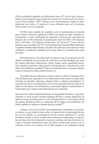 FIBROMIALGIA 2011:RECOMENDACIONES CEVIHP/SE#8DB77       17/11/11   17:27   Página 61




              FIQ en población española con diferencias entre sí250, por lo que, reciente­
              mente, se ha propuesto una versión de consenso, el “Cuestionario de Impac­
              to de la Fibromialgia” CIF251 (Anexo 4). Es un instrumento rápido de cum­
              plimentar (en torno a 3 minutos) y muy utilizado tanto en el contexto
              clínico como en el investigador.

                   El FIQ como medida de resultado, sería el instrumento de elección
              para evaluar el impacto global de la FM en el estado de salud. Además, re­
              cientemente, se han establecido los siguientes intervalos de gravedad del
              impacto de la FM utilizando la puntuación total del FIQ: <39 (impacto
              leve), ≥39 hasta <59 (impacto moderado), ≥59 (grave)252. Estos autores
              plantean que un cambio del 14% en la puntuación total del FIQ constituiría
              el cambio mínimo clínicamente relevante. Sin embargo, estos datos no están
              validados en población española, por lo que deben ser considerados como
              una guía.

                    Recientemente se ha elaborado en nuestro país el cuestionario ICAF
              (Índice combinado de afectación de enfermos con Fibromialgia) que trata
              de evaluar diferentes dimensiones (dolor, fatiga, sueño, capacidad funcio­
              nal, ansiedad, depresión, salud general, afrontamiento y autoeficacia), vali­
              dado en la población española253 para ser utilizado tanto en ensayos clínicos
              como en la práctica clínica diaria (Anexo 5).

                    Es posible que por diferentes razones interese valorar el impacto de la
              FM utilizando por separado las tres dimensiones del estado de salud men­
              cionadas al principio (síntomas, impacto físico e impacto psicológico). La
              selección de una u otra dimensión, o de las tres, dependerá de los intereses y
              objetivos del clínico. A continuación se presentan algunos instrumentos se­
              leccionados para valorar estas dimensiones por separado:

              Síntomas: Se evalúa fundamentalmente la intensidad del dolor y mayorita­
              riamente se usan escalas visuales análogas (EVA) o escalas numéricas; en
              ambas el rango más frecuente es el de 0 (ningún dolor) a 10 (el mayor dolor
              que pueda imaginar). Para la evaluación de la fatiga y los problemas del
              sueño también se utilizan el mismo tipo de escalas254.

                    Aunque el uso de las EVA está ampliamente extendido en la prácti­
              ca clínica, en un estudio clásico sobre evaluación de la intensidad del do­
              lor en este ámbito, se recomendó el uso de escalas numéricas255, ya que
              permiten evaluar el dolor en diferentes momentos temporales, o en perso­
              nas de bajo nivel de instrucción o mayores; además, son más fáciles de co­
              rregir, se pueden administrar tanto de forma verbal como escrita y no se
              cometen errores en su diseño. En la FM, cuando se ha evaluado el dolor




              FIBROMIALGIA                                                               61
 