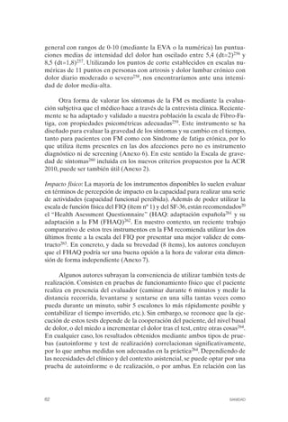 FIBROMIALGIA 2011:RECOMENDACIONES CEVIHP/SE#8DB77        17/11/11    17:27   Página 62




              general con rangos de 0-10 (mediante la EVA o la numérica) las puntua­
              ciones medias de intensidad del dolor han oscilado entre 5,4 (dt=2)256 y
              8,5 (dt=1,8)257. Utilizando los puntos de corte establecidos en escalas nu­
              méricas de 11 puntos en personas con artrosis y dolor lumbar crónico con
              dolor diario moderado o severo258, nos encontraríamos ante una intensi­
              dad de dolor media-alta.

                    Otra forma de valorar los síntomas de la FM es mediante la evalua­
              ción subjetiva que el médico hace a través de la entrevista clínica. Reciente­
              mente se ha adaptado y validado a nuestra población la escala de Fibro-Fa­
              tiga, con propiedades psicométricas adecuadas259. Este instrumento se ha
              diseñado para evaluar la gravedad de los síntomas y su cambio en el tiempo,
              tanto para pacientes con FM como con Síndrome de fatiga crónica, por lo
              que utiliza ítems presentes en las dos afecciones pero no es instrumento
              diagnóstico ni de screening (Anexo 6). En este sentido la Escala de grave­
              dad de síntomas260 incluida en los nuevos criterios propuestos por la ACR
              2010, puede ser también útil (Anexo 2).

              Impacto físico: La mayoría de los instrumentos disponibles lo suelen evaluar
              en términos de percepción de impacto en la capacidad para realizar una serie
              de actividades (capacidad funcional percibida). Además de poder utilizar la
              escala de función física del FIQ (ítem nº 1) y del SF-36, están recomendados20
              el “Health Asessment Questionnaire” (HAQ: adaptación española261 y su
              adaptación a la FM (FHAQ)262. En nuestro contexto, un reciente trabajo
              comparativo de estos tres instrumentos en la FM recomienda utilizar los dos
              últimos frente a la escala del FIQ por presentar una mejor validez de cons­
              tructo263. En concreto, y dada su brevedad (8 ítems), los autores concluyen
              que el FHAQ podría ser una buena opción a la hora de valorar esta dimen­
              sión de forma independiente (Anexo 7).

                    Algunos autores subrayan la conveniencia de utilizar también tests de
              realización. Consisten en pruebas de funcionamiento físico que el paciente
              realiza en presencia del evaluador (caminar durante 6 minutos y medir la
              distancia recorrida, levantarse y sentarse en una silla tantas veces como
              pueda durante un minuto, subir 5 escalones lo más rápidamente posible y
              contabilizar el tiempo invertido, etc.). Sin embargo, se reconoce que la eje­
              cución de estos tests depende de la cooperación del paciente, del nivel basal
              de dolor, o del miedo a incrementar el dolor tras el test, entre otras cosas264.
              En cualquier caso, los resultados obtenidos mediante ambos tipos de prue­
              bas (autoinforme y test de realización) correlacionan significativamente,
              por lo que ambas medidas son adecuadas en la práctica264. Dependiendo de
              las necesidades del clínico y del contexto asistencial, se puede optar por una
              prueba de autoinforme o de realización, o por ambas. En relación con las




              62                                                                       SANIDAD
 