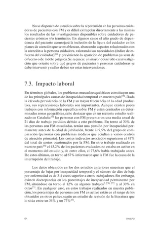 FIBROMIALGIA 2011:RECOMENDACIONES CEVIHP/SE#8DB77      17/11/11   17:27   Página 64




                    No se disponen de estudios sobre la repercusión en las personas cuida­
              doras de pacientes con FM y es difícil extrapolar directamente a las mismas
              los resultados de las investigaciones disponibles sobre cuidadores de pa­
              cientes crónicos y/o terminales. En algunos casos el alto grado de depen­
              dencia del paciente aconsejará la inclusión de la figura del cuidador en los
              planes de atención que se establezcan, abarcando aspectos relacionados con
              la atención a la persona cuidadora, valorando sus necesidades (índice de es­
              fuerzo del cuidador)269 y previniendo la aparición de problemas ya sean de
              esfuerzo o de índole psíquica. Se requiere un mayor desarrollo en investiga­
              ción que oriente sobre qué grupos de pacientes y personas cuidadoras se
              debe intervenir y cuáles deben ser estas intervenciones.



              7.3. Impacto laboral
              En términos globales, los problemas musculoesqueléticos constituyen una
              de las principales causas de incapacidad temporal en nuestro país270. Dada
              la elevada prevalencia de la FM y su mayor frecuencia en la edad produc­
              tiva, sus repercusiones laborales son importantes. Aunque existen pocos
              trabajos con información específica sobre FM y están centrados en deter­
              minadas zonas geográficas, cabe destacar que en un reciente estudio reali­
              zado en Cataluña271 las personas con FM presentaron una media anual de
              21 días de trabajo perdidos debido a este problema. En torno al 30% de
              las personas con FM estudiadas, tenían una pensión por incapacidad per­
              manente antes de la edad de jubilación, frente al 9,5% del grupo de com­
              paración (personas con problemas médicos que acudían a varios centros
              de atención primaria). Los costes indirectos asociados supusieron el 81%
              del total de costes ocasionados por la FM. En otro trabajo realizado en
              nuestro país272 el 43,2% de los pacientes evaluados no estaba en activo en
              el momento del estudio y, de entre ellos, el 77,6% había trabajado antes.
              De estos últimos, en torno al 67% informaron que la FM fue la causa de la
              interrupción del trabajo.

                    Los datos obtenidos en los dos estudios anteriores muestran que el
              porcentaje de bajas por incapacidad temporal y el número de días de baja
              por enfermedad es de 3-4 veces superior a otros trabajadores. Sin embargo,
              existen discrepancias en los porcentajes de incapacidad permanente por
              FM, situándose en torno al 12% en algunos trabajos2, 270, 272, y al 30% en
              otros271. En cualquier caso, en estos trabajos realizados en nuestra pobla­
              ción, los porcentajes de personas con FM en activo están en el rango de los
              obtenidos en otros países, según un estudio de revisión de la literatura que
              lo sitúa entre un 34% y un 77%273.




              64                                                                    SANIDAD
 