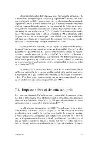 FIBROMIALGIA 2011:RECOMENDACIONES CEVIHP/SE#8DB77      17/11/11    17:27   Página 65




                    El impacto laboral de la FM parece estar fuertemente influido por la
              comorbilidad psicopatológica (ansiedad y depresión)271, siendo una reali­
              dad encontrada también en otros contextos en relación con la presencia de
              depresión274. Otros estudios demuestran que el número de manifestaciones
              clínicas, la comorbilidad asociada, la intensidad de la fatiga, pero, sobre
              todo, el trabajo sedentario, caracterizan al grupo de pacientes con FM en si­
              tuación de incapacidad temporal272. En el estudio de revisión antes mencio­
              nado273 la incapacidad para el trabajo secundaria a FM se observaba entre
              las personas más jóvenes, con mayor comorbilidad, peor capacidad funcio­
              nal, peor autoeficacia en el manejo del dolor, mayor percepción de interfe­
              rencia de la sintomatología y mayor intensidad del dolor.

                    Podemos concluir, por tanto, que en España las enfermedades muscu­
              loesqueléticas son una causa importante de incapacidad laboral. Un alto
              porcentaje de pacientes con FM está en esta situación, aunque no necesa­
              riamente causada solamente por la propia FM. En relación con los costes
              totales que supone un problema de salud como la FM, de forma consistente,
              los de mayor peso son los relacionados con el impacto laboral, en términos
              de incapacidad laboral, absentismo laboral e incapacidad permanente antes
              de la jubilación271, 272.

                   En el año 2010 el Instituto de Salud Carlos III ha publicado una Guía
              médica de valoración de la incapacidad laboral dirigida a médicos de aten­
              ción primaria en la que se incluye la FM entre las patologías osteomioarti­
              culares. En ella se recogen recomendaciones para una adecuada valoración
              de las limitaciones que sufren los pacientes con FM275.




              7.4. Impacto sobre el sistema sanitario
              Las personas afectas de FM utilizan una gran cantidad de recursos sanita­
              rios con el consiguiente coste económico3. En la actualidad, se ha mostrado
              el efecto beneficioso del diagnóstico de FM sobre el consumo de recursos
              sanitarios y, por lo tanto, sobre el coste asociado104, 276.

                    En el trabajo de Annemans et al. (2008)276, en el contexto de la aten­
              ción primaria del Reino Unido, el diagnóstico de FM supuso un descenso
              significativo en la petición de pruebas, prescripción de fármacos y deriva­
              ciones a especialistas, comparado con la tendencia esperada en el caso de
              que ese diagnóstico no se hubiese realizado, y utilizando como referencia el
              uso de recursos sanitarios previo al mismo por parte de estos pacientes.
              Sólo se observó un incremento inicial sobre lo esperado en el caso de las vi-




              FIBROMIALGIA                                                               65
 