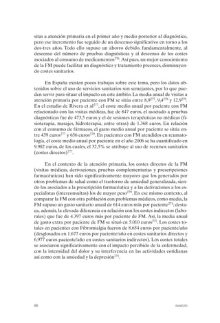 FIBROMIALGIA 2011:RECOMENDACIONES CEVIHP/SE#8DB77       17/11/11   17:27   Página 66




              sitas a atención primaria en el primer año y medio posterior al diagnóstico,
              pero ese incremento fue seguido de un descenso significativo en torno a los
              dos-tres años. Todo ello supuso un ahorro debido, fundamentalmente, al
              descenso del número de pruebas diagnósticas y al descenso de los costes
              asociados al consumo de medicamentos276. Así pues, un mejor conocimiento
              de la FM puede facilitar un diagnóstico y tratamiento precoces, disminuyen­
              do costes sanitarios.

                    En España existen pocos trabajos sobre este tema, pero los datos ob­
              tenidos sobre el uso de servicios sanitarios son semejantes, por lo que pue­
              den servir para situar el impacto en este ámbito. La media anual de visitas a
              atención primaria por paciente con FM se sitúa entre 8,9277, 9,4278 y 12,9279.
              En el estudio de Rivera et al277, el coste medio anual por paciente con FM
              relacionado con las visitas médicas, fue de 847 euros, el asociado a pruebas
              diagnósticas fue de 473,5 euros y el de sesiones terapéuticas no médicas (fi­
              sioterapia, masajes, hidroterapia, entre otras) de 1.368 euros. En relación
              con el consumo de fármacos, el gasto medio anual por paciente se sitúa en­
              tre 439 euros277 y 656 euros279. En pacientes con FM atendidos en reumato­
              logía, el coste medio anual por paciente en el año 2006 se ha cuantificado en
              9.982 euros, de los cuales, el 32,5% se atribuye al uso de recursos sanitarios
              (costes directos)277.

                    En el contexto de la atención primaria, los costes directos de la FM
              (visitas médicas, derivaciones, pruebas complementarias y prescripciones
              farmacéuticas) han sido significativamente mayores que los generados por
              otros problemas de salud como el trastorno de ansiedad generalizada, sien­
              do los asociados a la prescripción farmacéutica y a las derivaciones a los es­
              pecialistas (interconsultas) los de mayor peso279. En ese mismo contexto, al
              comparar la FM con otra población con problemas médicos, como media, la
              FM supuso un gasto sanitario anual de 614 euros más por paciente271; desta­
              ca, además, la elevada diferencia en relación con los costes indirectos (labo­
              rales) que fue de 4.397 euros más por paciente de FM. Así, la media anual
              de gasto extra por paciente de FM se situó en 5.010 euros271. Los costes to­
              tales en pacientes con Fibromialgia fueron de 8.654 euros por paciente/año
              (desglosados en 1.677 euros por paciente/año en costes sanitarios directos y
              6.977 euros paciente/año en costes sanitarios indirectos). Los costes totales
              se asociaron significativamente con el impacto percibido de la enfermedad,
              con la intensidad del dolor y su interferencia en las actividades cotidianas
              así como con la ansiedad y la depresión271.




              66                                                                     SANIDAD
 